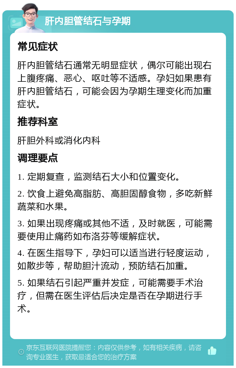 肝内胆管结石与孕期 常见症状 肝内胆管结石通常无明显症状，偶尔可能出现右上腹疼痛、恶心、呕吐等不适感。孕妇如果患有肝内胆管结石，可能会因为孕期生理变化而加重症状。 推荐科室 肝胆外科或消化内科 调理要点 1. 定期复查，监测结石大小和位置变化。 2. 饮食上避免高脂肪、高胆固醇食物，多吃新鲜蔬菜和水果。 3. 如果出现疼痛或其他不适，及时就医，可能需要使用止痛药如布洛芬等缓解症状。 4. 在医生指导下，孕妇可以适当进行轻度运动，如散步等，帮助胆汁流动，预防结石加重。 5. 如果结石引起严重并发症，可能需要手术治疗，但需在医生评估后决定是否在孕期进行手术。