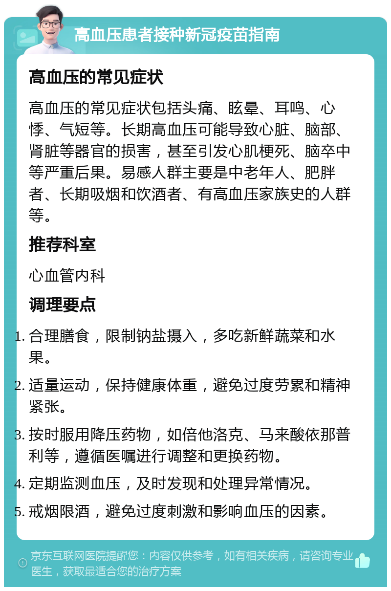 高血压患者接种新冠疫苗指南 高血压的常见症状 高血压的常见症状包括头痛、眩晕、耳鸣、心悸、气短等。长期高血压可能导致心脏、脑部、肾脏等器官的损害，甚至引发心肌梗死、脑卒中等严重后果。易感人群主要是中老年人、肥胖者、长期吸烟和饮酒者、有高血压家族史的人群等。 推荐科室 心血管内科 调理要点 合理膳食，限制钠盐摄入，多吃新鲜蔬菜和水果。 适量运动，保持健康体重，避免过度劳累和精神紧张。 按时服用降压药物，如倍他洛克、马来酸依那普利等，遵循医嘱进行调整和更换药物。 定期监测血压，及时发现和处理异常情况。 戒烟限酒，避免过度刺激和影响血压的因素。