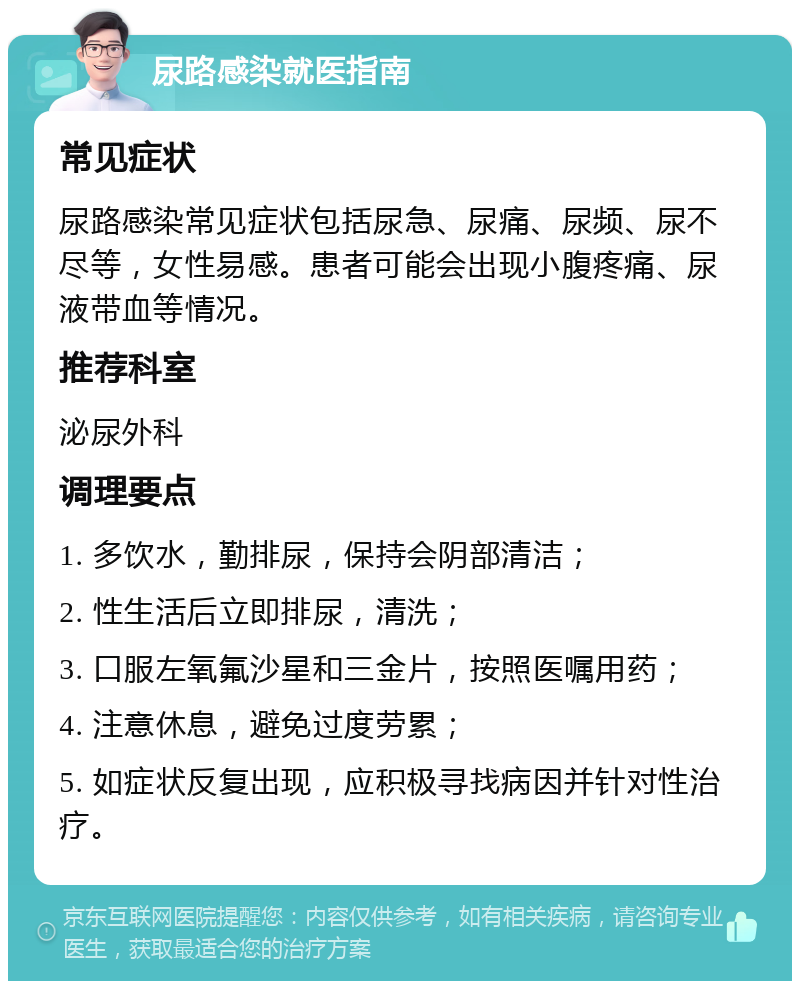 尿路感染就医指南 常见症状 尿路感染常见症状包括尿急、尿痛、尿频、尿不尽等，女性易感。患者可能会出现小腹疼痛、尿液带血等情况。 推荐科室 泌尿外科 调理要点 1. 多饮水，勤排尿，保持会阴部清洁； 2. 性生活后立即排尿，清洗； 3. 口服左氧氟沙星和三金片，按照医嘱用药； 4. 注意休息，避免过度劳累； 5. 如症状反复出现，应积极寻找病因并针对性治疗。