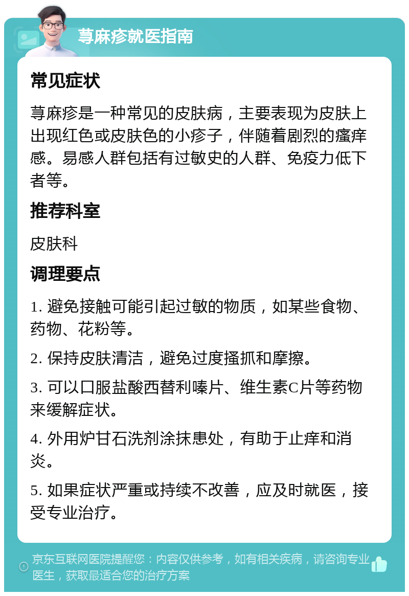 荨麻疹就医指南 常见症状 荨麻疹是一种常见的皮肤病，主要表现为皮肤上出现红色或皮肤色的小疹子，伴随着剧烈的瘙痒感。易感人群包括有过敏史的人群、免疫力低下者等。 推荐科室 皮肤科 调理要点 1. 避免接触可能引起过敏的物质，如某些食物、药物、花粉等。 2. 保持皮肤清洁，避免过度搔抓和摩擦。 3. 可以口服盐酸西替利嗪片、维生素C片等药物来缓解症状。 4. 外用炉甘石洗剂涂抹患处，有助于止痒和消炎。 5. 如果症状严重或持续不改善，应及时就医，接受专业治疗。