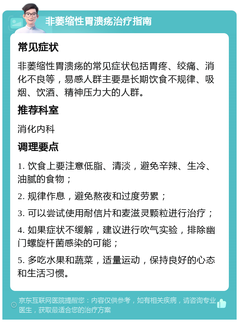 非萎缩性胃溃疡治疗指南 常见症状 非萎缩性胃溃疡的常见症状包括胃疼、绞痛、消化不良等，易感人群主要是长期饮食不规律、吸烟、饮酒、精神压力大的人群。 推荐科室 消化内科 调理要点 1. 饮食上要注意低脂、清淡，避免辛辣、生冷、油腻的食物； 2. 规律作息，避免熬夜和过度劳累； 3. 可以尝试使用耐信片和麦滋灵颗粒进行治疗； 4. 如果症状不缓解，建议进行吹气实验，排除幽门螺旋杆菌感染的可能； 5. 多吃水果和蔬菜，适量运动，保持良好的心态和生活习惯。