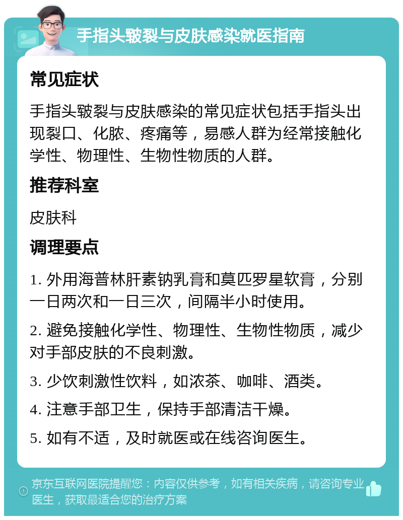 手指头皲裂与皮肤感染就医指南 常见症状 手指头皲裂与皮肤感染的常见症状包括手指头出现裂口、化脓、疼痛等，易感人群为经常接触化学性、物理性、生物性物质的人群。 推荐科室 皮肤科 调理要点 1. 外用海普林肝素钠乳膏和莫匹罗星软膏，分别一日两次和一日三次，间隔半小时使用。 2. 避免接触化学性、物理性、生物性物质，减少对手部皮肤的不良刺激。 3. 少饮刺激性饮料，如浓茶、咖啡、酒类。 4. 注意手部卫生，保持手部清洁干燥。 5. 如有不适，及时就医或在线咨询医生。