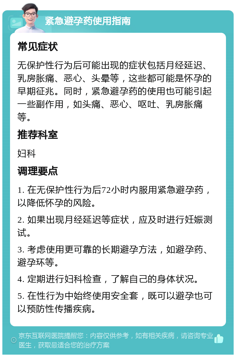 紧急避孕药使用指南 常见症状 无保护性行为后可能出现的症状包括月经延迟、乳房胀痛、恶心、头晕等，这些都可能是怀孕的早期征兆。同时，紧急避孕药的使用也可能引起一些副作用，如头痛、恶心、呕吐、乳房胀痛等。 推荐科室 妇科 调理要点 1. 在无保护性行为后72小时内服用紧急避孕药，以降低怀孕的风险。 2. 如果出现月经延迟等症状，应及时进行妊娠测试。 3. 考虑使用更可靠的长期避孕方法，如避孕药、避孕环等。 4. 定期进行妇科检查，了解自己的身体状况。 5. 在性行为中始终使用安全套，既可以避孕也可以预防性传播疾病。