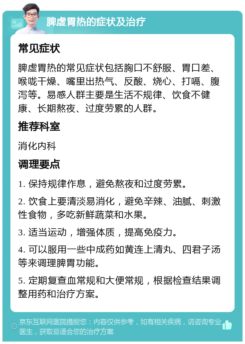 脾虚胃热的症状及治疗 常见症状 脾虚胃热的常见症状包括胸口不舒服、胃口差、喉咙干燥、嘴里出热气、反酸、烧心、打嗝、腹泻等。易感人群主要是生活不规律、饮食不健康、长期熬夜、过度劳累的人群。 推荐科室 消化内科 调理要点 1. 保持规律作息，避免熬夜和过度劳累。 2. 饮食上要清淡易消化，避免辛辣、油腻、刺激性食物，多吃新鲜蔬菜和水果。 3. 适当运动，增强体质，提高免疫力。 4. 可以服用一些中成药如黄连上清丸、四君子汤等来调理脾胃功能。 5. 定期复查血常规和大便常规，根据检查结果调整用药和治疗方案。