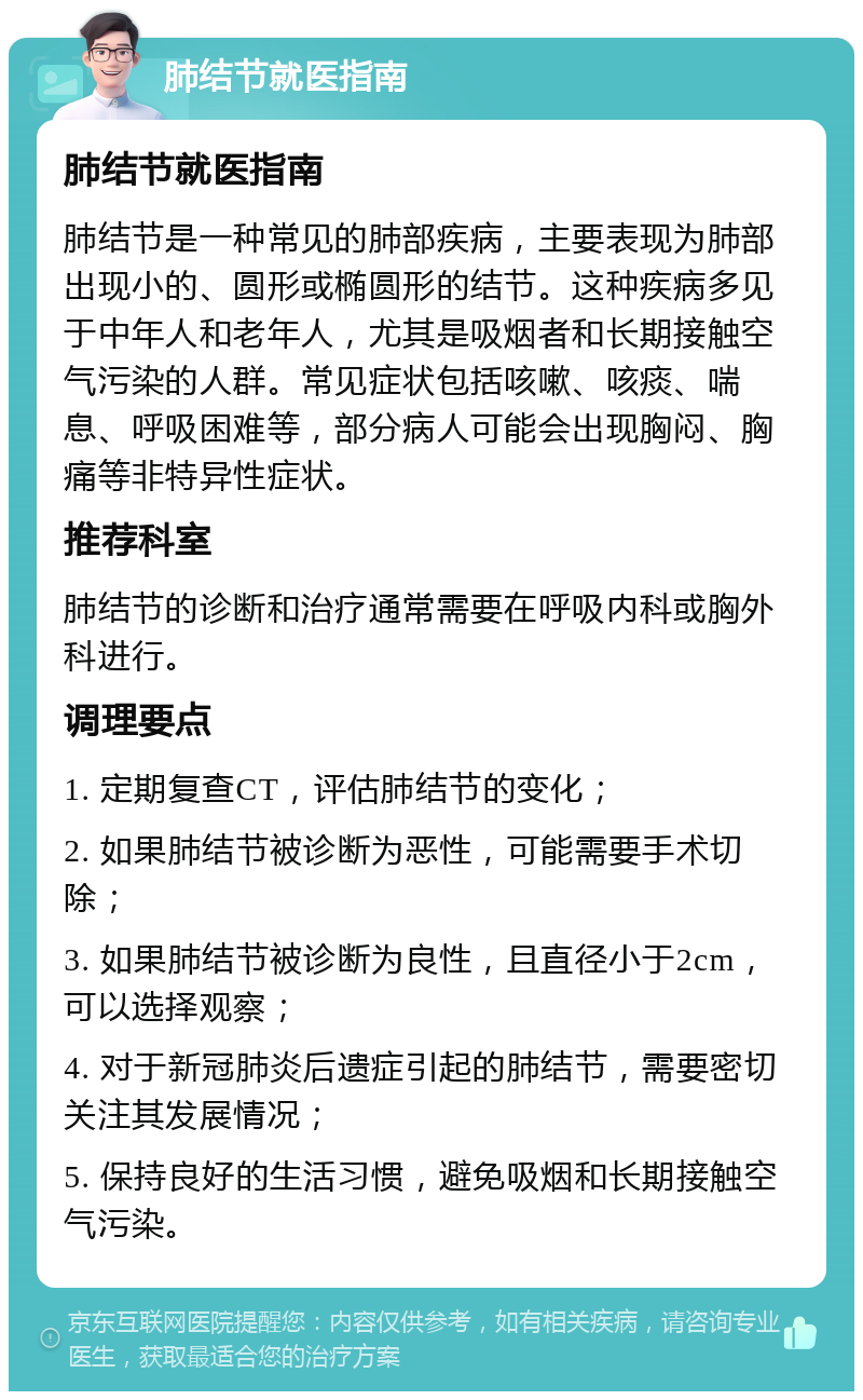 肺结节就医指南 肺结节就医指南 肺结节是一种常见的肺部疾病，主要表现为肺部出现小的、圆形或椭圆形的结节。这种疾病多见于中年人和老年人，尤其是吸烟者和长期接触空气污染的人群。常见症状包括咳嗽、咳痰、喘息、呼吸困难等，部分病人可能会出现胸闷、胸痛等非特异性症状。 推荐科室 肺结节的诊断和治疗通常需要在呼吸内科或胸外科进行。 调理要点 1. 定期复查CT，评估肺结节的变化； 2. 如果肺结节被诊断为恶性，可能需要手术切除； 3. 如果肺结节被诊断为良性，且直径小于2cm，可以选择观察； 4. 对于新冠肺炎后遗症引起的肺结节，需要密切关注其发展情况； 5. 保持良好的生活习惯，避免吸烟和长期接触空气污染。