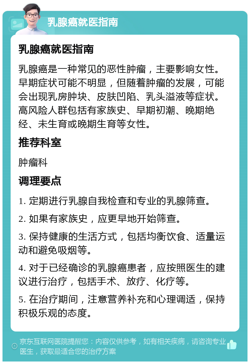 乳腺癌就医指南 乳腺癌就医指南 乳腺癌是一种常见的恶性肿瘤，主要影响女性。早期症状可能不明显，但随着肿瘤的发展，可能会出现乳房肿块、皮肤凹陷、乳头溢液等症状。高风险人群包括有家族史、早期初潮、晚期绝经、未生育或晚期生育等女性。 推荐科室 肿瘤科 调理要点 1. 定期进行乳腺自我检查和专业的乳腺筛查。 2. 如果有家族史，应更早地开始筛查。 3. 保持健康的生活方式，包括均衡饮食、适量运动和避免吸烟等。 4. 对于已经确诊的乳腺癌患者，应按照医生的建议进行治疗，包括手术、放疗、化疗等。 5. 在治疗期间，注意营养补充和心理调适，保持积极乐观的态度。