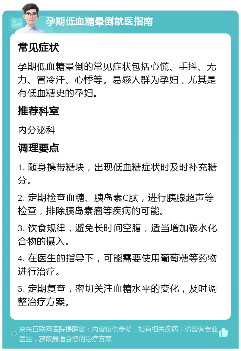 孕期低血糖晕倒就医指南 常见症状 孕期低血糖晕倒的常见症状包括心慌、手抖、无力、冒冷汗、心悸等。易感人群为孕妇，尤其是有低血糖史的孕妇。 推荐科室 内分泌科 调理要点 1. 随身携带糖块，出现低血糖症状时及时补充糖分。 2. 定期检查血糖、胰岛素C肽，进行胰腺超声等检查，排除胰岛素瘤等疾病的可能。 3. 饮食规律，避免长时间空腹，适当增加碳水化合物的摄入。 4. 在医生的指导下，可能需要使用葡萄糖等药物进行治疗。 5. 定期复查，密切关注血糖水平的变化，及时调整治疗方案。