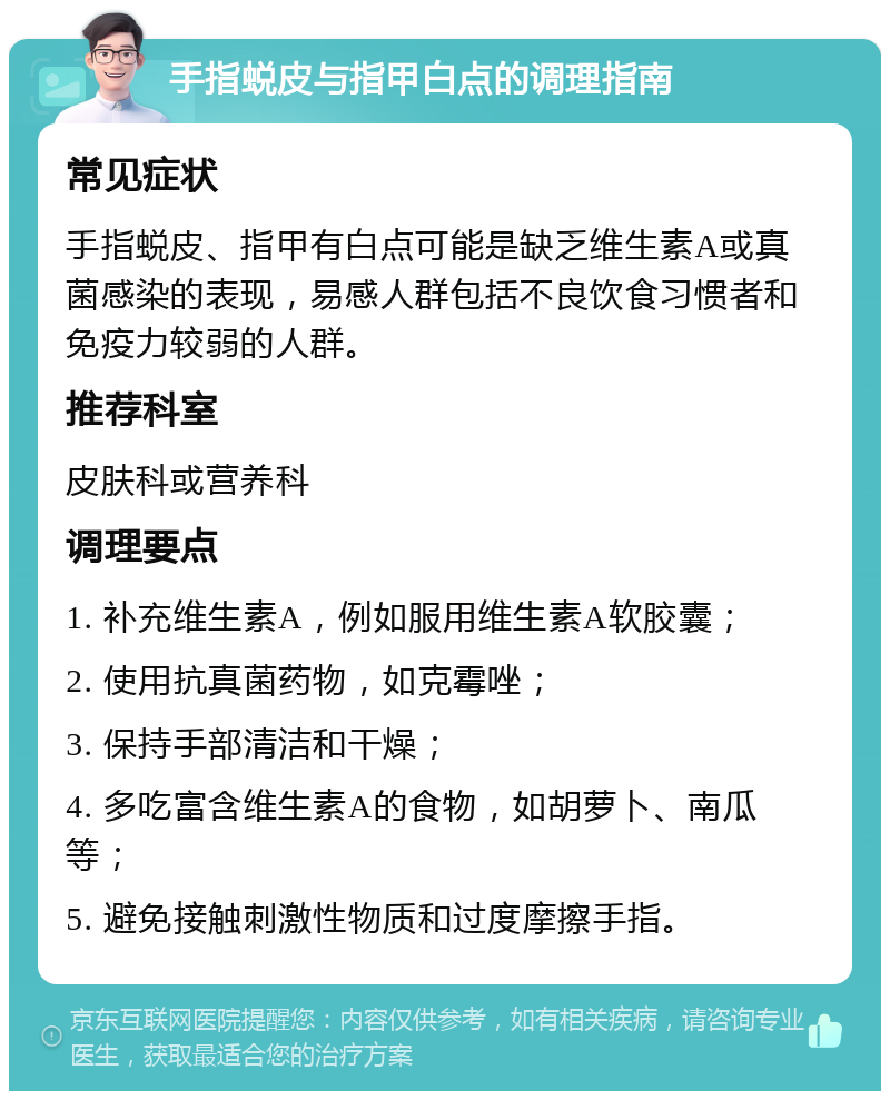 手指蜕皮与指甲白点的调理指南 常见症状 手指蜕皮、指甲有白点可能是缺乏维生素A或真菌感染的表现，易感人群包括不良饮食习惯者和免疫力较弱的人群。 推荐科室 皮肤科或营养科 调理要点 1. 补充维生素A，例如服用维生素A软胶囊； 2. 使用抗真菌药物，如克霉唑； 3. 保持手部清洁和干燥； 4. 多吃富含维生素A的食物，如胡萝卜、南瓜等； 5. 避免接触刺激性物质和过度摩擦手指。