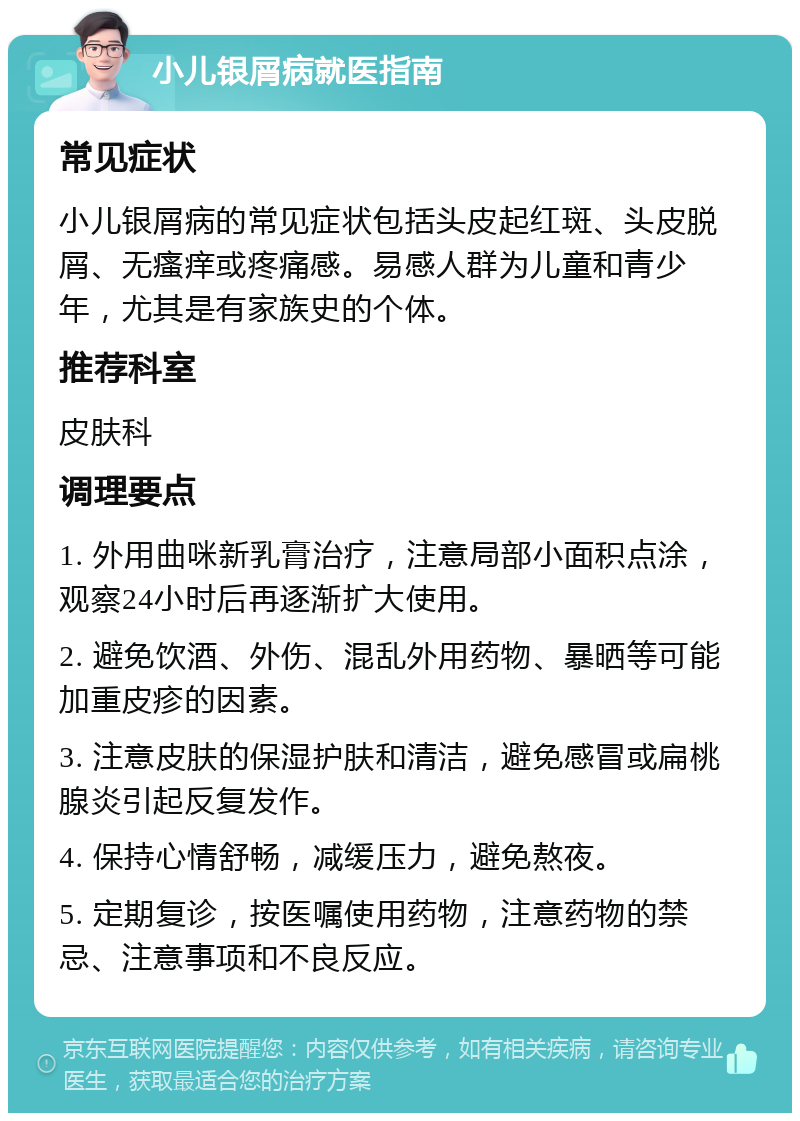 小儿银屑病就医指南 常见症状 小儿银屑病的常见症状包括头皮起红斑、头皮脱屑、无瘙痒或疼痛感。易感人群为儿童和青少年，尤其是有家族史的个体。 推荐科室 皮肤科 调理要点 1. 外用曲咪新乳膏治疗，注意局部小面积点涂，观察24小时后再逐渐扩大使用。 2. 避免饮酒、外伤、混乱外用药物、暴晒等可能加重皮疹的因素。 3. 注意皮肤的保湿护肤和清洁，避免感冒或扁桃腺炎引起反复发作。 4. 保持心情舒畅，减缓压力，避免熬夜。 5. 定期复诊，按医嘱使用药物，注意药物的禁忌、注意事项和不良反应。