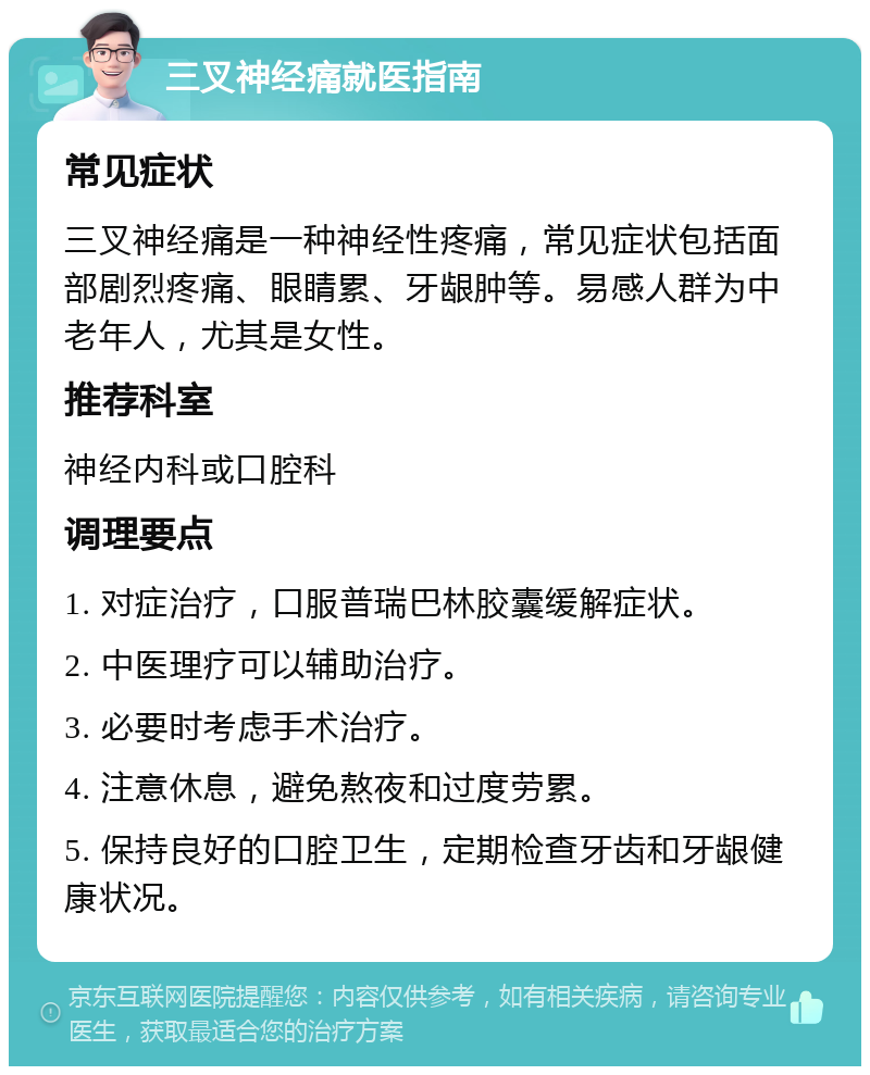 三叉神经痛就医指南 常见症状 三叉神经痛是一种神经性疼痛，常见症状包括面部剧烈疼痛、眼睛累、牙龈肿等。易感人群为中老年人，尤其是女性。 推荐科室 神经内科或口腔科 调理要点 1. 对症治疗，口服普瑞巴林胶囊缓解症状。 2. 中医理疗可以辅助治疗。 3. 必要时考虑手术治疗。 4. 注意休息，避免熬夜和过度劳累。 5. 保持良好的口腔卫生，定期检查牙齿和牙龈健康状况。