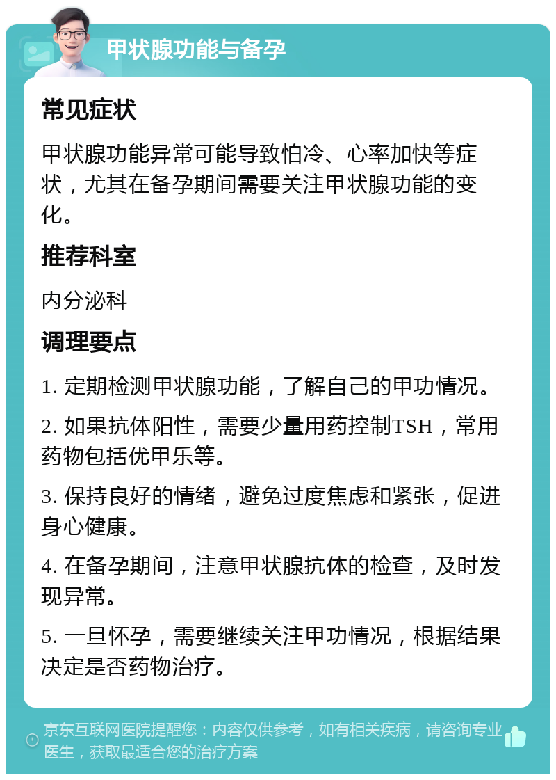 甲状腺功能与备孕 常见症状 甲状腺功能异常可能导致怕冷、心率加快等症状，尤其在备孕期间需要关注甲状腺功能的变化。 推荐科室 内分泌科 调理要点 1. 定期检测甲状腺功能，了解自己的甲功情况。 2. 如果抗体阳性，需要少量用药控制TSH，常用药物包括优甲乐等。 3. 保持良好的情绪，避免过度焦虑和紧张，促进身心健康。 4. 在备孕期间，注意甲状腺抗体的检查，及时发现异常。 5. 一旦怀孕，需要继续关注甲功情况，根据结果决定是否药物治疗。