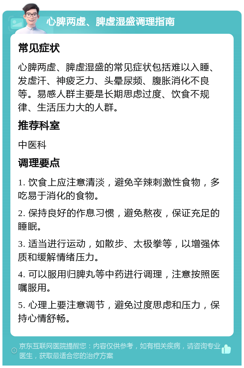 心脾两虚、脾虚湿盛调理指南 常见症状 心脾两虚、脾虚湿盛的常见症状包括难以入睡、发虚汗、神疲乏力、头晕尿频、腹胀消化不良等。易感人群主要是长期思虑过度、饮食不规律、生活压力大的人群。 推荐科室 中医科 调理要点 1. 饮食上应注意清淡，避免辛辣刺激性食物，多吃易于消化的食物。 2. 保持良好的作息习惯，避免熬夜，保证充足的睡眠。 3. 适当进行运动，如散步、太极拳等，以增强体质和缓解情绪压力。 4. 可以服用归脾丸等中药进行调理，注意按照医嘱服用。 5. 心理上要注意调节，避免过度思虑和压力，保持心情舒畅。