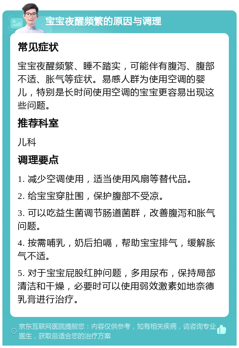 宝宝夜醒频繁的原因与调理 常见症状 宝宝夜醒频繁、睡不踏实，可能伴有腹泻、腹部不适、胀气等症状。易感人群为使用空调的婴儿，特别是长时间使用空调的宝宝更容易出现这些问题。 推荐科室 儿科 调理要点 1. 减少空调使用，适当使用风扇等替代品。 2. 给宝宝穿肚围，保护腹部不受凉。 3. 可以吃益生菌调节肠道菌群，改善腹泻和胀气问题。 4. 按需哺乳，奶后拍嗝，帮助宝宝排气，缓解胀气不适。 5. 对于宝宝屁股红肿问题，多用尿布，保持局部清洁和干燥，必要时可以使用弱效激素如地奈德乳膏进行治疗。