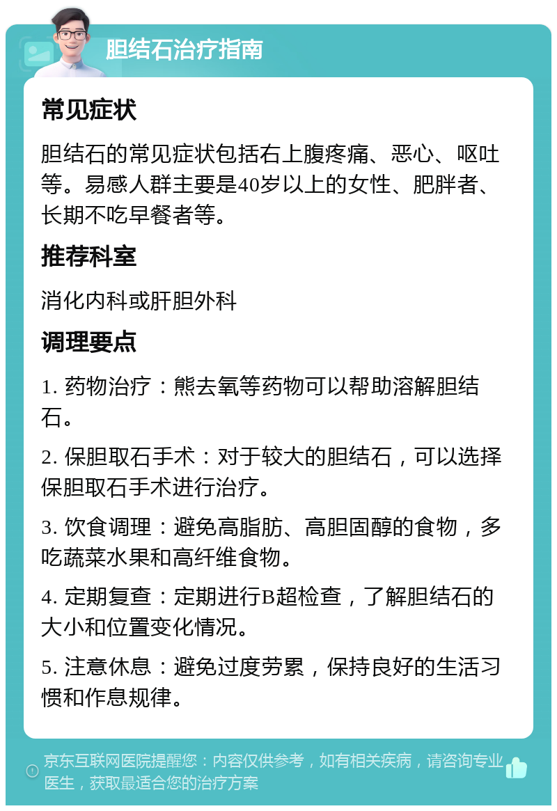 胆结石治疗指南 常见症状 胆结石的常见症状包括右上腹疼痛、恶心、呕吐等。易感人群主要是40岁以上的女性、肥胖者、长期不吃早餐者等。 推荐科室 消化内科或肝胆外科 调理要点 1. 药物治疗：熊去氧等药物可以帮助溶解胆结石。 2. 保胆取石手术：对于较大的胆结石，可以选择保胆取石手术进行治疗。 3. 饮食调理：避免高脂肪、高胆固醇的食物，多吃蔬菜水果和高纤维食物。 4. 定期复查：定期进行B超检查，了解胆结石的大小和位置变化情况。 5. 注意休息：避免过度劳累，保持良好的生活习惯和作息规律。