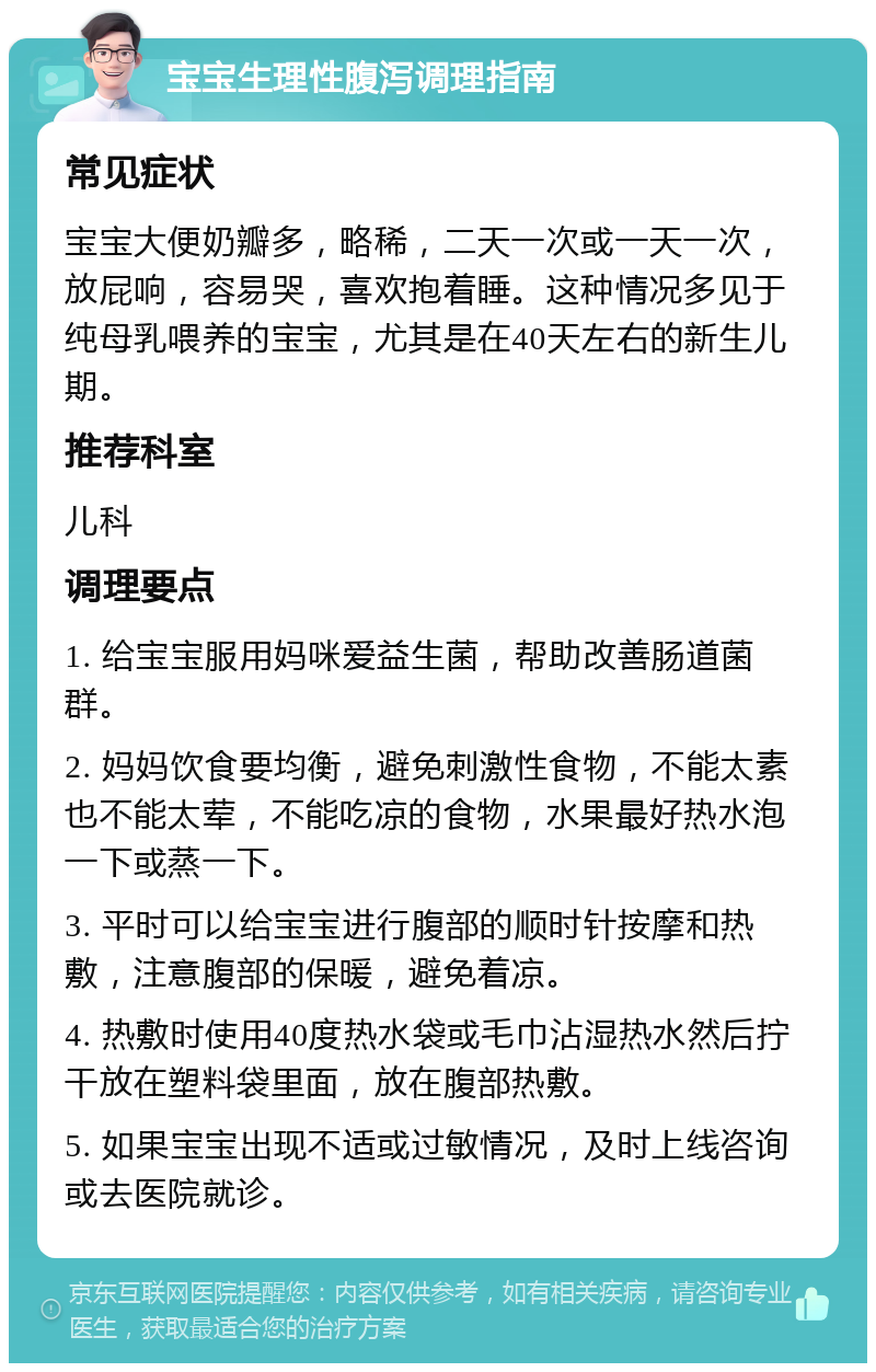 宝宝生理性腹泻调理指南 常见症状 宝宝大便奶瓣多，略稀，二天一次或一天一次，放屁响，容易哭，喜欢抱着睡。这种情况多见于纯母乳喂养的宝宝，尤其是在40天左右的新生儿期。 推荐科室 儿科 调理要点 1. 给宝宝服用妈咪爱益生菌，帮助改善肠道菌群。 2. 妈妈饮食要均衡，避免刺激性食物，不能太素也不能太荤，不能吃凉的食物，水果最好热水泡一下或蒸一下。 3. 平时可以给宝宝进行腹部的顺时针按摩和热敷，注意腹部的保暖，避免着凉。 4. 热敷时使用40度热水袋或毛巾沾湿热水然后拧干放在塑料袋里面，放在腹部热敷。 5. 如果宝宝出现不适或过敏情况，及时上线咨询或去医院就诊。