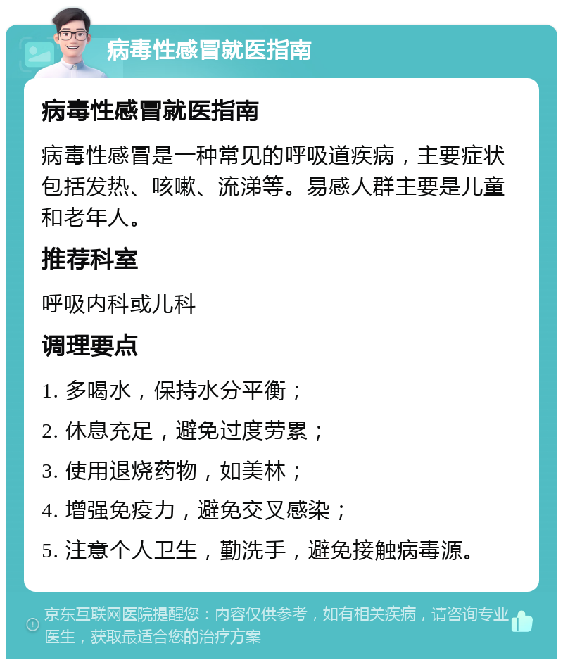 病毒性感冒就医指南 病毒性感冒就医指南 病毒性感冒是一种常见的呼吸道疾病，主要症状包括发热、咳嗽、流涕等。易感人群主要是儿童和老年人。 推荐科室 呼吸内科或儿科 调理要点 1. 多喝水，保持水分平衡； 2. 休息充足，避免过度劳累； 3. 使用退烧药物，如美林； 4. 增强免疫力，避免交叉感染； 5. 注意个人卫生，勤洗手，避免接触病毒源。