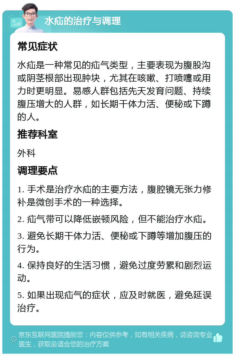 水疝的治疗与调理 常见症状 水疝是一种常见的疝气类型，主要表现为腹股沟或阴茎根部出现肿块，尤其在咳嗽、打喷嚏或用力时更明显。易感人群包括先天发育问题、持续腹压增大的人群，如长期干体力活、便秘或下蹲的人。 推荐科室 外科 调理要点 1. 手术是治疗水疝的主要方法，腹腔镜无张力修补是微创手术的一种选择。 2. 疝气带可以降低嵌顿风险，但不能治疗水疝。 3. 避免长期干体力活、便秘或下蹲等增加腹压的行为。 4. 保持良好的生活习惯，避免过度劳累和剧烈运动。 5. 如果出现疝气的症状，应及时就医，避免延误治疗。