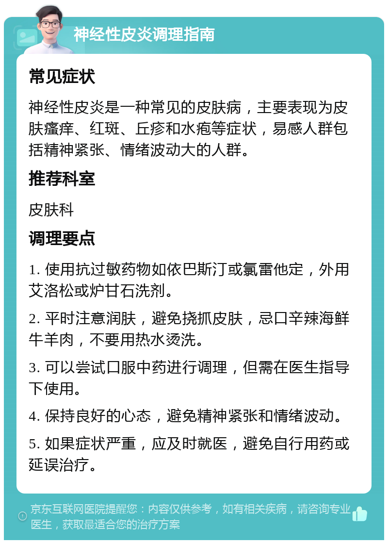 神经性皮炎调理指南 常见症状 神经性皮炎是一种常见的皮肤病，主要表现为皮肤瘙痒、红斑、丘疹和水疱等症状，易感人群包括精神紧张、情绪波动大的人群。 推荐科室 皮肤科 调理要点 1. 使用抗过敏药物如依巴斯汀或氯雷他定，外用艾洛松或炉甘石洗剂。 2. 平时注意润肤，避免挠抓皮肤，忌口辛辣海鲜牛羊肉，不要用热水烫洗。 3. 可以尝试口服中药进行调理，但需在医生指导下使用。 4. 保持良好的心态，避免精神紧张和情绪波动。 5. 如果症状严重，应及时就医，避免自行用药或延误治疗。