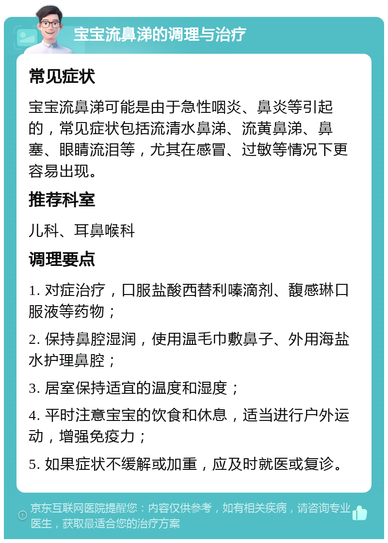 宝宝流鼻涕的调理与治疗 常见症状 宝宝流鼻涕可能是由于急性咽炎、鼻炎等引起的，常见症状包括流清水鼻涕、流黄鼻涕、鼻塞、眼睛流泪等，尤其在感冒、过敏等情况下更容易出现。 推荐科室 儿科、耳鼻喉科 调理要点 1. 对症治疗，口服盐酸西替利嗪滴剂、馥感琳口服液等药物； 2. 保持鼻腔湿润，使用温毛巾敷鼻子、外用海盐水护理鼻腔； 3. 居室保持适宜的温度和湿度； 4. 平时注意宝宝的饮食和休息，适当进行户外运动，增强免疫力； 5. 如果症状不缓解或加重，应及时就医或复诊。