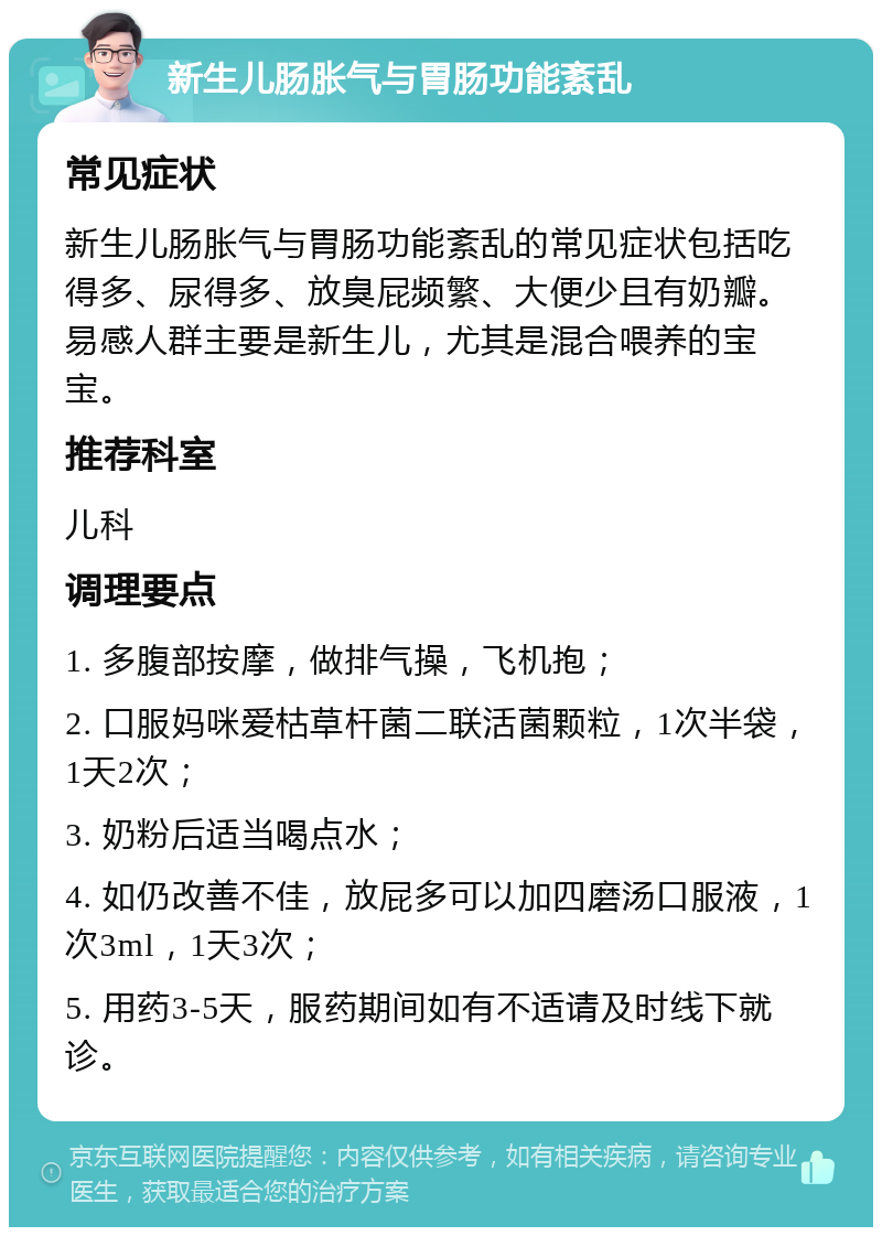 新生儿肠胀气与胃肠功能紊乱 常见症状 新生儿肠胀气与胃肠功能紊乱的常见症状包括吃得多、尿得多、放臭屁频繁、大便少且有奶瓣。易感人群主要是新生儿，尤其是混合喂养的宝宝。 推荐科室 儿科 调理要点 1. 多腹部按摩，做排气操，飞机抱； 2. 口服妈咪爱枯草杆菌二联活菌颗粒，1次半袋，1天2次； 3. 奶粉后适当喝点水； 4. 如仍改善不佳，放屁多可以加四磨汤口服液，1次3ml，1天3次； 5. 用药3-5天，服药期间如有不适请及时线下就诊。