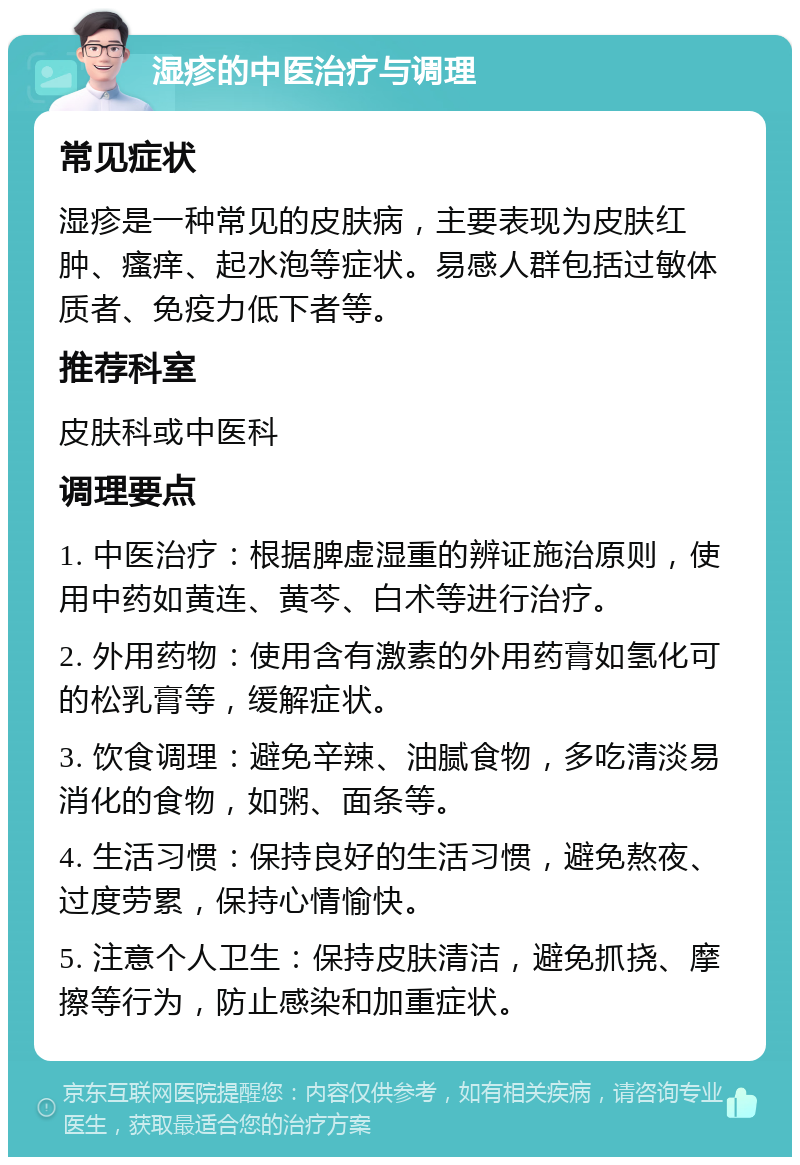 湿疹的中医治疗与调理 常见症状 湿疹是一种常见的皮肤病，主要表现为皮肤红肿、瘙痒、起水泡等症状。易感人群包括过敏体质者、免疫力低下者等。 推荐科室 皮肤科或中医科 调理要点 1. 中医治疗：根据脾虚湿重的辨证施治原则，使用中药如黄连、黄芩、白术等进行治疗。 2. 外用药物：使用含有激素的外用药膏如氢化可的松乳膏等，缓解症状。 3. 饮食调理：避免辛辣、油腻食物，多吃清淡易消化的食物，如粥、面条等。 4. 生活习惯：保持良好的生活习惯，避免熬夜、过度劳累，保持心情愉快。 5. 注意个人卫生：保持皮肤清洁，避免抓挠、摩擦等行为，防止感染和加重症状。