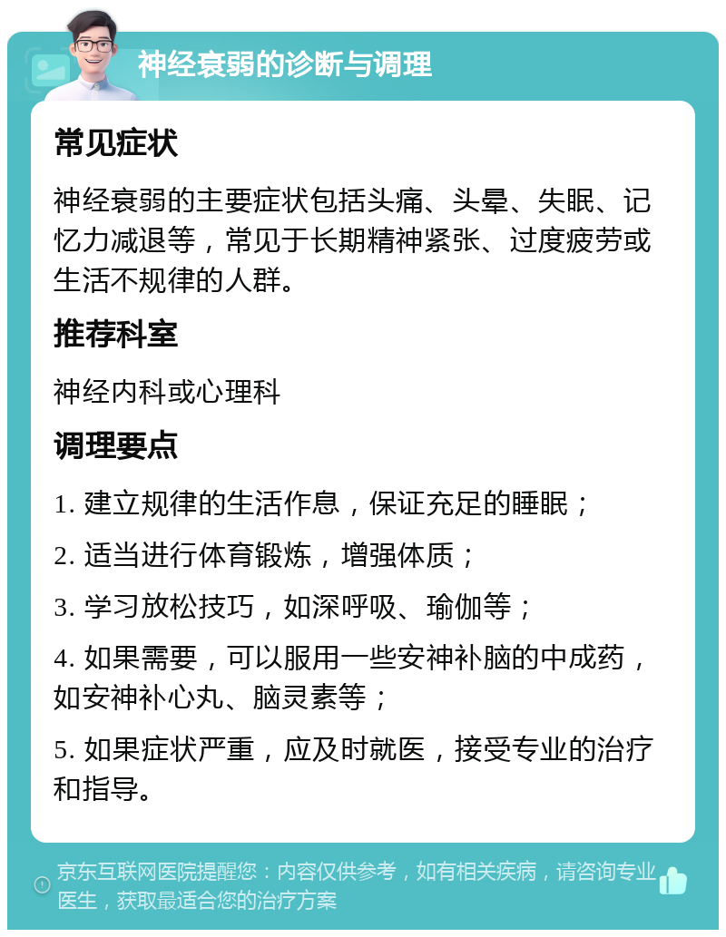 神经衰弱的诊断与调理 常见症状 神经衰弱的主要症状包括头痛、头晕、失眠、记忆力减退等，常见于长期精神紧张、过度疲劳或生活不规律的人群。 推荐科室 神经内科或心理科 调理要点 1. 建立规律的生活作息，保证充足的睡眠； 2. 适当进行体育锻炼，增强体质； 3. 学习放松技巧，如深呼吸、瑜伽等； 4. 如果需要，可以服用一些安神补脑的中成药，如安神补心丸、脑灵素等； 5. 如果症状严重，应及时就医，接受专业的治疗和指导。