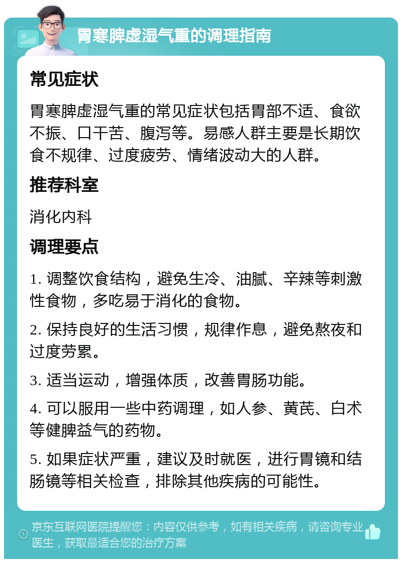 胃寒脾虚湿气重的调理指南 常见症状 胃寒脾虚湿气重的常见症状包括胃部不适、食欲不振、口干苦、腹泻等。易感人群主要是长期饮食不规律、过度疲劳、情绪波动大的人群。 推荐科室 消化内科 调理要点 1. 调整饮食结构，避免生冷、油腻、辛辣等刺激性食物，多吃易于消化的食物。 2. 保持良好的生活习惯，规律作息，避免熬夜和过度劳累。 3. 适当运动，增强体质，改善胃肠功能。 4. 可以服用一些中药调理，如人参、黄芪、白术等健脾益气的药物。 5. 如果症状严重，建议及时就医，进行胃镜和结肠镜等相关检查，排除其他疾病的可能性。