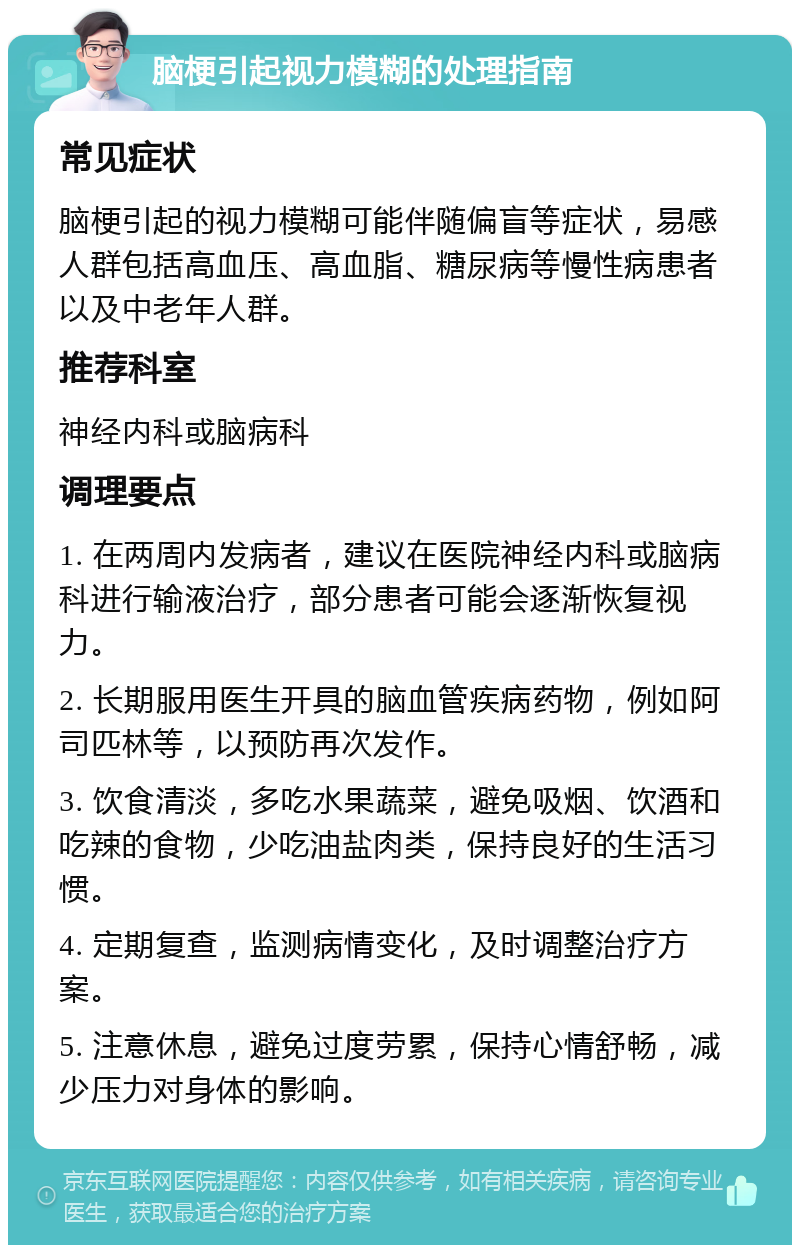 脑梗引起视力模糊的处理指南 常见症状 脑梗引起的视力模糊可能伴随偏盲等症状，易感人群包括高血压、高血脂、糖尿病等慢性病患者以及中老年人群。 推荐科室 神经内科或脑病科 调理要点 1. 在两周内发病者，建议在医院神经内科或脑病科进行输液治疗，部分患者可能会逐渐恢复视力。 2. 长期服用医生开具的脑血管疾病药物，例如阿司匹林等，以预防再次发作。 3. 饮食清淡，多吃水果蔬菜，避免吸烟、饮酒和吃辣的食物，少吃油盐肉类，保持良好的生活习惯。 4. 定期复查，监测病情变化，及时调整治疗方案。 5. 注意休息，避免过度劳累，保持心情舒畅，减少压力对身体的影响。