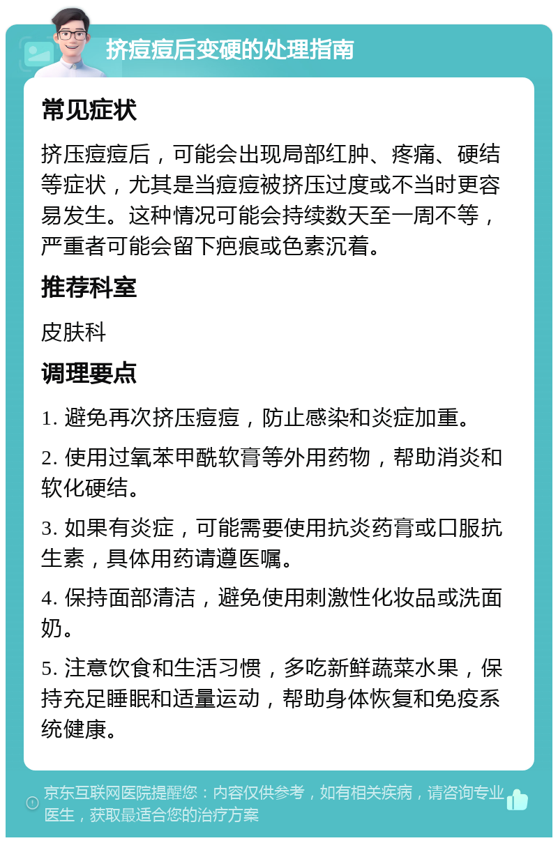 挤痘痘后变硬的处理指南 常见症状 挤压痘痘后，可能会出现局部红肿、疼痛、硬结等症状，尤其是当痘痘被挤压过度或不当时更容易发生。这种情况可能会持续数天至一周不等，严重者可能会留下疤痕或色素沉着。 推荐科室 皮肤科 调理要点 1. 避免再次挤压痘痘，防止感染和炎症加重。 2. 使用过氧苯甲酰软膏等外用药物，帮助消炎和软化硬结。 3. 如果有炎症，可能需要使用抗炎药膏或口服抗生素，具体用药请遵医嘱。 4. 保持面部清洁，避免使用刺激性化妆品或洗面奶。 5. 注意饮食和生活习惯，多吃新鲜蔬菜水果，保持充足睡眠和适量运动，帮助身体恢复和免疫系统健康。