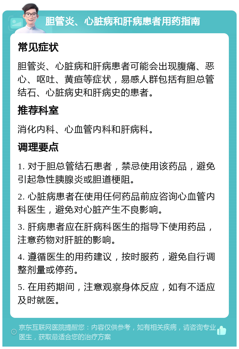 胆管炎、心脏病和肝病患者用药指南 常见症状 胆管炎、心脏病和肝病患者可能会出现腹痛、恶心、呕吐、黄疸等症状，易感人群包括有胆总管结石、心脏病史和肝病史的患者。 推荐科室 消化内科、心血管内科和肝病科。 调理要点 1. 对于胆总管结石患者，禁忌使用该药品，避免引起急性胰腺炎或胆道梗阻。 2. 心脏病患者在使用任何药品前应咨询心血管内科医生，避免对心脏产生不良影响。 3. 肝病患者应在肝病科医生的指导下使用药品，注意药物对肝脏的影响。 4. 遵循医生的用药建议，按时服药，避免自行调整剂量或停药。 5. 在用药期间，注意观察身体反应，如有不适应及时就医。