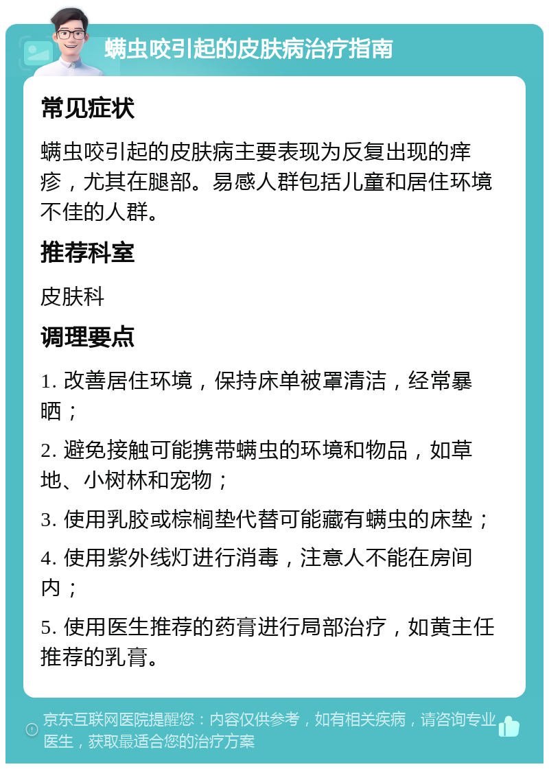 螨虫咬引起的皮肤病治疗指南 常见症状 螨虫咬引起的皮肤病主要表现为反复出现的痒疹，尤其在腿部。易感人群包括儿童和居住环境不佳的人群。 推荐科室 皮肤科 调理要点 1. 改善居住环境，保持床单被罩清洁，经常暴晒； 2. 避免接触可能携带螨虫的环境和物品，如草地、小树林和宠物； 3. 使用乳胶或棕榈垫代替可能藏有螨虫的床垫； 4. 使用紫外线灯进行消毒，注意人不能在房间内； 5. 使用医生推荐的药膏进行局部治疗，如黄主任推荐的乳膏。