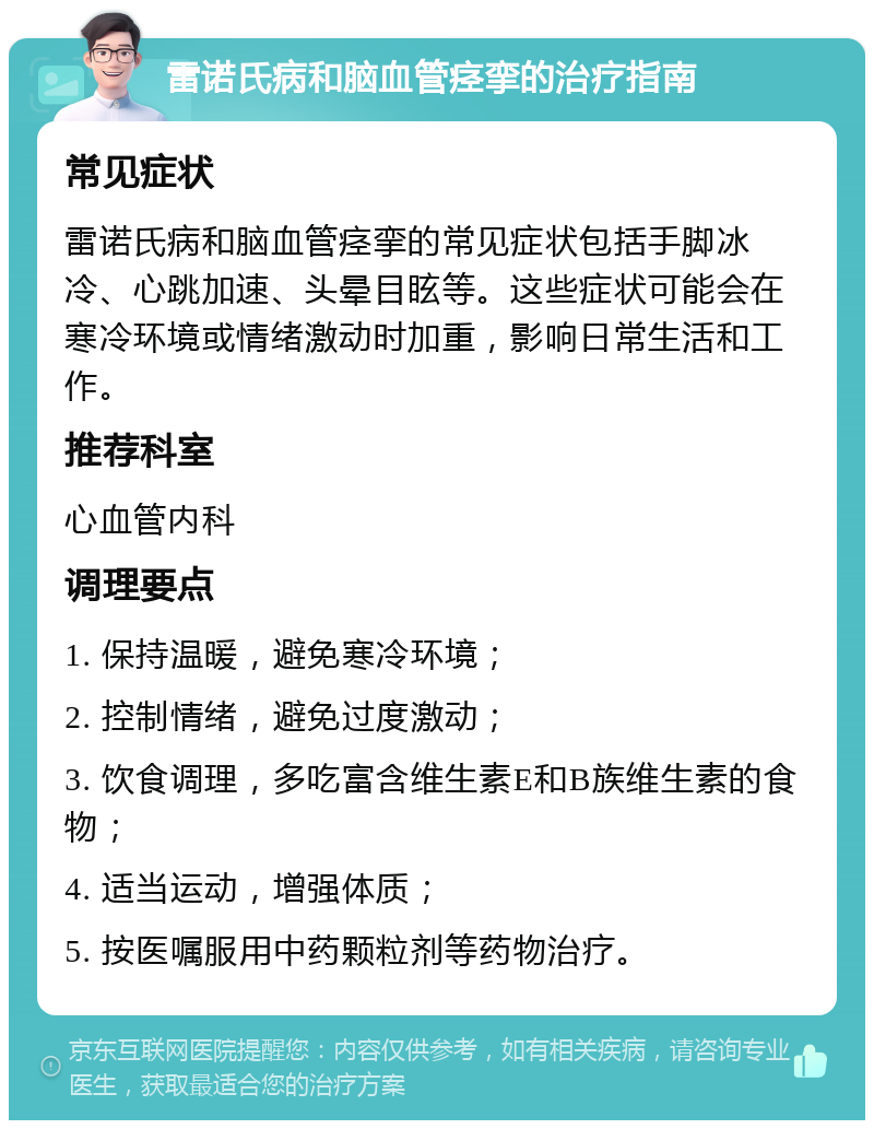 雷诺氏病和脑血管痉挛的治疗指南 常见症状 雷诺氏病和脑血管痉挛的常见症状包括手脚冰冷、心跳加速、头晕目眩等。这些症状可能会在寒冷环境或情绪激动时加重，影响日常生活和工作。 推荐科室 心血管内科 调理要点 1. 保持温暖，避免寒冷环境； 2. 控制情绪，避免过度激动； 3. 饮食调理，多吃富含维生素E和B族维生素的食物； 4. 适当运动，增强体质； 5. 按医嘱服用中药颗粒剂等药物治疗。