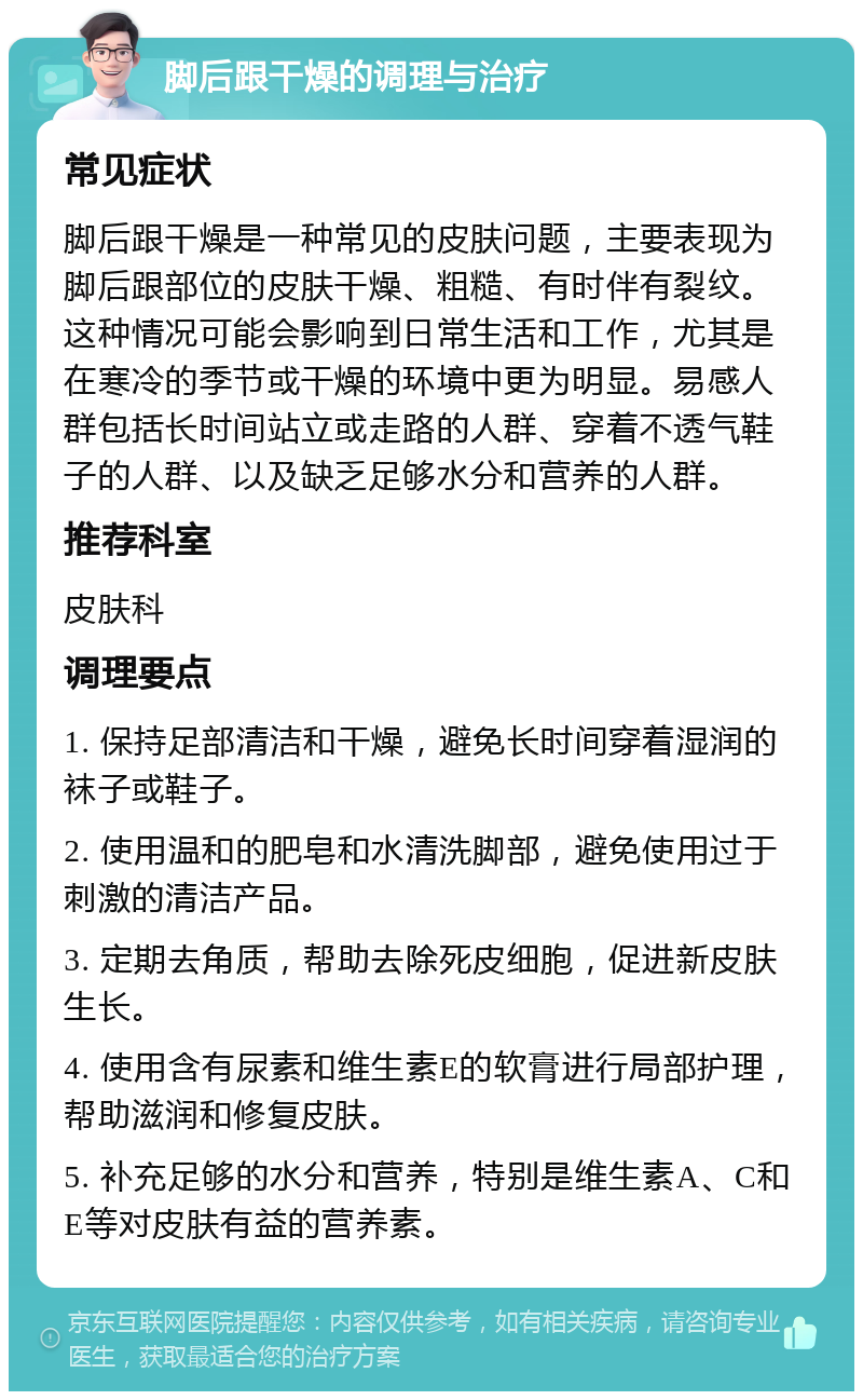 脚后跟干燥的调理与治疗 常见症状 脚后跟干燥是一种常见的皮肤问题，主要表现为脚后跟部位的皮肤干燥、粗糙、有时伴有裂纹。这种情况可能会影响到日常生活和工作，尤其是在寒冷的季节或干燥的环境中更为明显。易感人群包括长时间站立或走路的人群、穿着不透气鞋子的人群、以及缺乏足够水分和营养的人群。 推荐科室 皮肤科 调理要点 1. 保持足部清洁和干燥，避免长时间穿着湿润的袜子或鞋子。 2. 使用温和的肥皂和水清洗脚部，避免使用过于刺激的清洁产品。 3. 定期去角质，帮助去除死皮细胞，促进新皮肤生长。 4. 使用含有尿素和维生素E的软膏进行局部护理，帮助滋润和修复皮肤。 5. 补充足够的水分和营养，特别是维生素A、C和E等对皮肤有益的营养素。