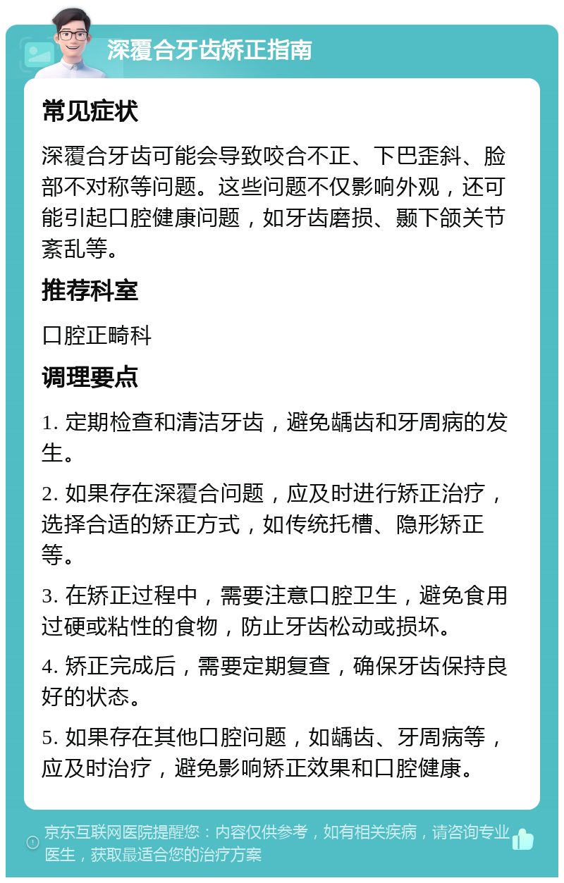 深覆合牙齿矫正指南 常见症状 深覆合牙齿可能会导致咬合不正、下巴歪斜、脸部不对称等问题。这些问题不仅影响外观，还可能引起口腔健康问题，如牙齿磨损、颞下颌关节紊乱等。 推荐科室 口腔正畸科 调理要点 1. 定期检查和清洁牙齿，避免龋齿和牙周病的发生。 2. 如果存在深覆合问题，应及时进行矫正治疗，选择合适的矫正方式，如传统托槽、隐形矫正等。 3. 在矫正过程中，需要注意口腔卫生，避免食用过硬或粘性的食物，防止牙齿松动或损坏。 4. 矫正完成后，需要定期复查，确保牙齿保持良好的状态。 5. 如果存在其他口腔问题，如龋齿、牙周病等，应及时治疗，避免影响矫正效果和口腔健康。