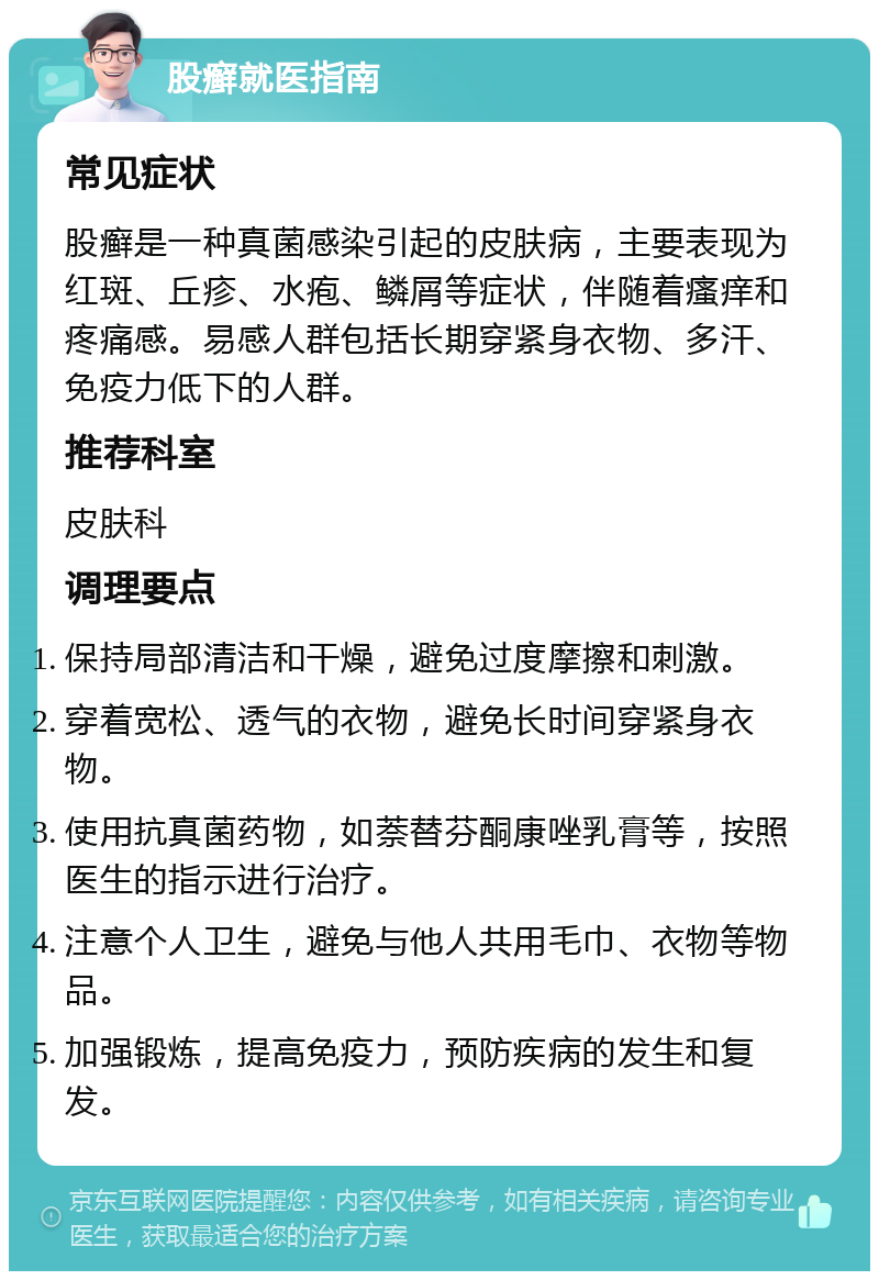 股癣就医指南 常见症状 股癣是一种真菌感染引起的皮肤病，主要表现为红斑、丘疹、水疱、鳞屑等症状，伴随着瘙痒和疼痛感。易感人群包括长期穿紧身衣物、多汗、免疫力低下的人群。 推荐科室 皮肤科 调理要点 保持局部清洁和干燥，避免过度摩擦和刺激。 穿着宽松、透气的衣物，避免长时间穿紧身衣物。 使用抗真菌药物，如萘替芬酮康唑乳膏等，按照医生的指示进行治疗。 注意个人卫生，避免与他人共用毛巾、衣物等物品。 加强锻炼，提高免疫力，预防疾病的发生和复发。