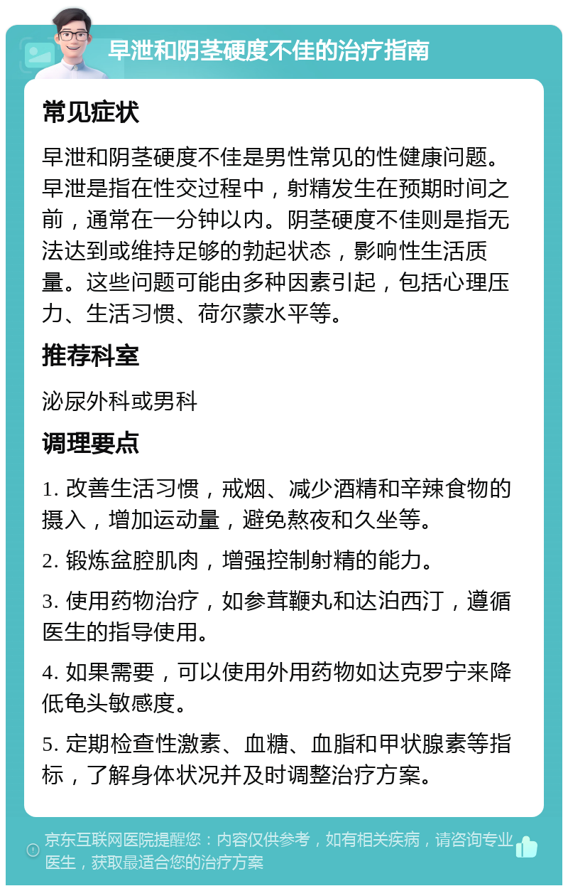 早泄和阴茎硬度不佳的治疗指南 常见症状 早泄和阴茎硬度不佳是男性常见的性健康问题。早泄是指在性交过程中，射精发生在预期时间之前，通常在一分钟以内。阴茎硬度不佳则是指无法达到或维持足够的勃起状态，影响性生活质量。这些问题可能由多种因素引起，包括心理压力、生活习惯、荷尔蒙水平等。 推荐科室 泌尿外科或男科 调理要点 1. 改善生活习惯，戒烟、减少酒精和辛辣食物的摄入，增加运动量，避免熬夜和久坐等。 2. 锻炼盆腔肌肉，增强控制射精的能力。 3. 使用药物治疗，如参茸鞭丸和达泊西汀，遵循医生的指导使用。 4. 如果需要，可以使用外用药物如达克罗宁来降低龟头敏感度。 5. 定期检查性激素、血糖、血脂和甲状腺素等指标，了解身体状况并及时调整治疗方案。