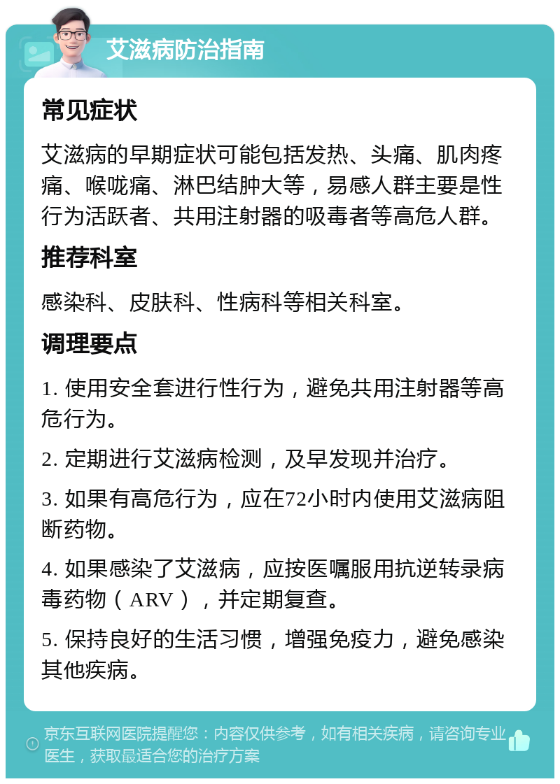 艾滋病防治指南 常见症状 艾滋病的早期症状可能包括发热、头痛、肌肉疼痛、喉咙痛、淋巴结肿大等，易感人群主要是性行为活跃者、共用注射器的吸毒者等高危人群。 推荐科室 感染科、皮肤科、性病科等相关科室。 调理要点 1. 使用安全套进行性行为，避免共用注射器等高危行为。 2. 定期进行艾滋病检测，及早发现并治疗。 3. 如果有高危行为，应在72小时内使用艾滋病阻断药物。 4. 如果感染了艾滋病，应按医嘱服用抗逆转录病毒药物（ARV），并定期复查。 5. 保持良好的生活习惯，增强免疫力，避免感染其他疾病。