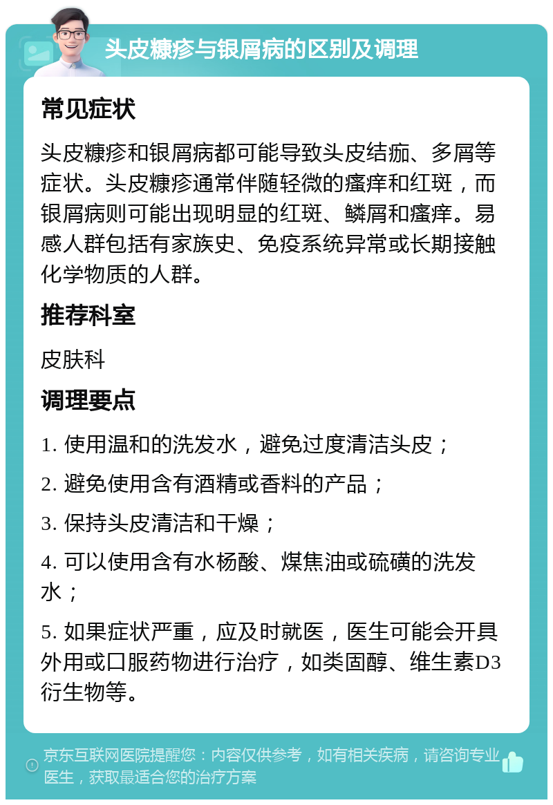 头皮糠疹与银屑病的区别及调理 常见症状 头皮糠疹和银屑病都可能导致头皮结痂、多屑等症状。头皮糠疹通常伴随轻微的瘙痒和红斑，而银屑病则可能出现明显的红斑、鳞屑和瘙痒。易感人群包括有家族史、免疫系统异常或长期接触化学物质的人群。 推荐科室 皮肤科 调理要点 1. 使用温和的洗发水，避免过度清洁头皮； 2. 避免使用含有酒精或香料的产品； 3. 保持头皮清洁和干燥； 4. 可以使用含有水杨酸、煤焦油或硫磺的洗发水； 5. 如果症状严重，应及时就医，医生可能会开具外用或口服药物进行治疗，如类固醇、维生素D3衍生物等。