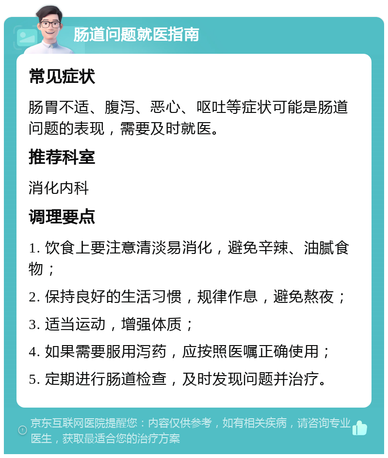 肠道问题就医指南 常见症状 肠胃不适、腹泻、恶心、呕吐等症状可能是肠道问题的表现，需要及时就医。 推荐科室 消化内科 调理要点 1. 饮食上要注意清淡易消化，避免辛辣、油腻食物； 2. 保持良好的生活习惯，规律作息，避免熬夜； 3. 适当运动，增强体质； 4. 如果需要服用泻药，应按照医嘱正确使用； 5. 定期进行肠道检查，及时发现问题并治疗。