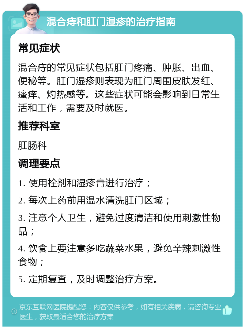 混合痔和肛门湿疹的治疗指南 常见症状 混合痔的常见症状包括肛门疼痛、肿胀、出血、便秘等。肛门湿疹则表现为肛门周围皮肤发红、瘙痒、灼热感等。这些症状可能会影响到日常生活和工作，需要及时就医。 推荐科室 肛肠科 调理要点 1. 使用栓剂和湿疹膏进行治疗； 2. 每次上药前用温水清洗肛门区域； 3. 注意个人卫生，避免过度清洁和使用刺激性物品； 4. 饮食上要注意多吃蔬菜水果，避免辛辣刺激性食物； 5. 定期复查，及时调整治疗方案。