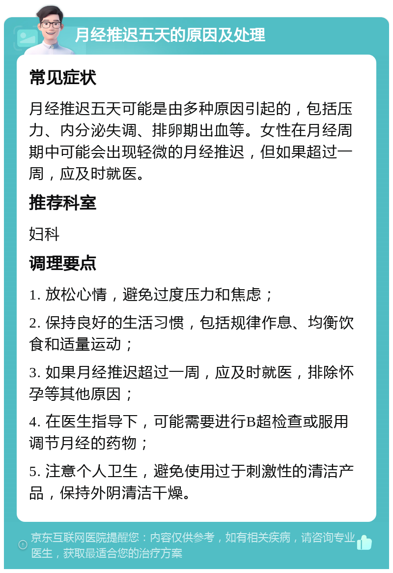 月经推迟五天的原因及处理 常见症状 月经推迟五天可能是由多种原因引起的，包括压力、内分泌失调、排卵期出血等。女性在月经周期中可能会出现轻微的月经推迟，但如果超过一周，应及时就医。 推荐科室 妇科 调理要点 1. 放松心情，避免过度压力和焦虑； 2. 保持良好的生活习惯，包括规律作息、均衡饮食和适量运动； 3. 如果月经推迟超过一周，应及时就医，排除怀孕等其他原因； 4. 在医生指导下，可能需要进行B超检查或服用调节月经的药物； 5. 注意个人卫生，避免使用过于刺激性的清洁产品，保持外阴清洁干燥。