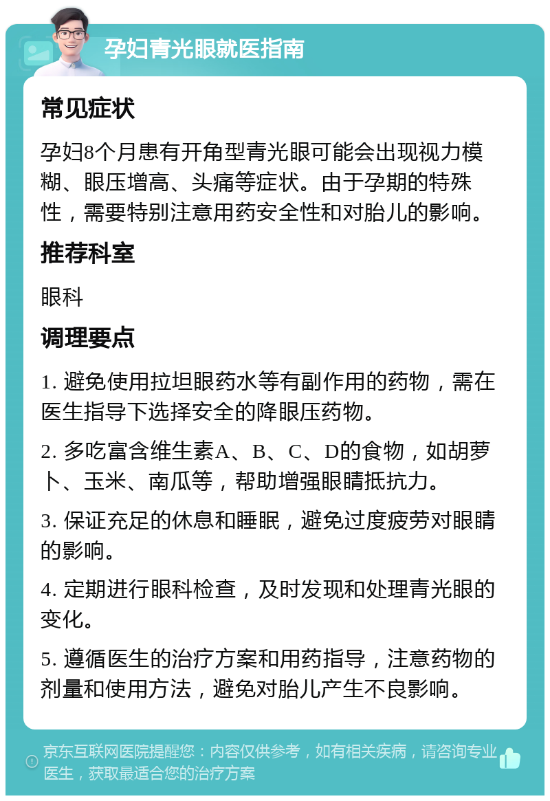 孕妇青光眼就医指南 常见症状 孕妇8个月患有开角型青光眼可能会出现视力模糊、眼压增高、头痛等症状。由于孕期的特殊性，需要特别注意用药安全性和对胎儿的影响。 推荐科室 眼科 调理要点 1. 避免使用拉坦眼药水等有副作用的药物，需在医生指导下选择安全的降眼压药物。 2. 多吃富含维生素A、B、C、D的食物，如胡萝卜、玉米、南瓜等，帮助增强眼睛抵抗力。 3. 保证充足的休息和睡眠，避免过度疲劳对眼睛的影响。 4. 定期进行眼科检查，及时发现和处理青光眼的变化。 5. 遵循医生的治疗方案和用药指导，注意药物的剂量和使用方法，避免对胎儿产生不良影响。