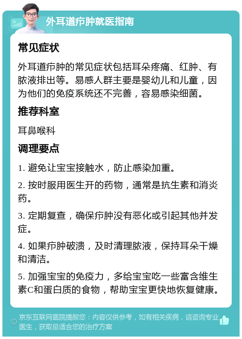 外耳道疖肿就医指南 常见症状 外耳道疖肿的常见症状包括耳朵疼痛、红肿、有脓液排出等。易感人群主要是婴幼儿和儿童，因为他们的免疫系统还不完善，容易感染细菌。 推荐科室 耳鼻喉科 调理要点 1. 避免让宝宝接触水，防止感染加重。 2. 按时服用医生开的药物，通常是抗生素和消炎药。 3. 定期复查，确保疖肿没有恶化或引起其他并发症。 4. 如果疖肿破溃，及时清理脓液，保持耳朵干燥和清洁。 5. 加强宝宝的免疫力，多给宝宝吃一些富含维生素C和蛋白质的食物，帮助宝宝更快地恢复健康。