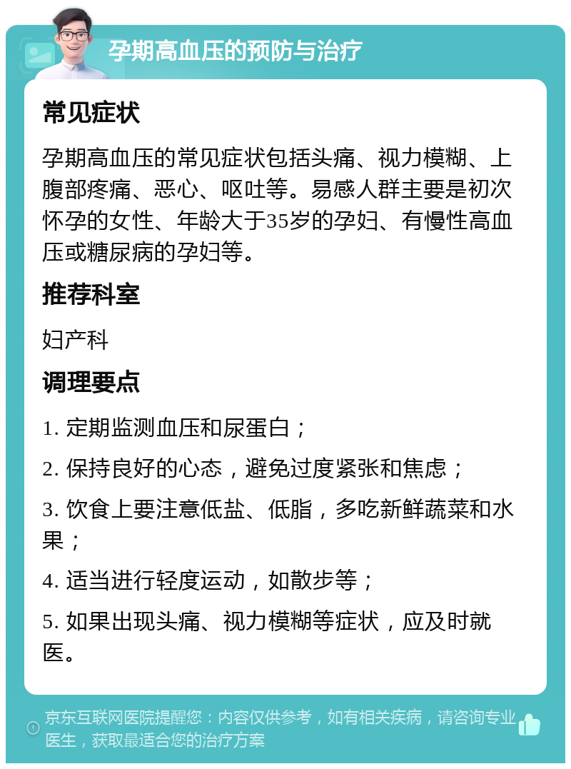 孕期高血压的预防与治疗 常见症状 孕期高血压的常见症状包括头痛、视力模糊、上腹部疼痛、恶心、呕吐等。易感人群主要是初次怀孕的女性、年龄大于35岁的孕妇、有慢性高血压或糖尿病的孕妇等。 推荐科室 妇产科 调理要点 1. 定期监测血压和尿蛋白； 2. 保持良好的心态，避免过度紧张和焦虑； 3. 饮食上要注意低盐、低脂，多吃新鲜蔬菜和水果； 4. 适当进行轻度运动，如散步等； 5. 如果出现头痛、视力模糊等症状，应及时就医。