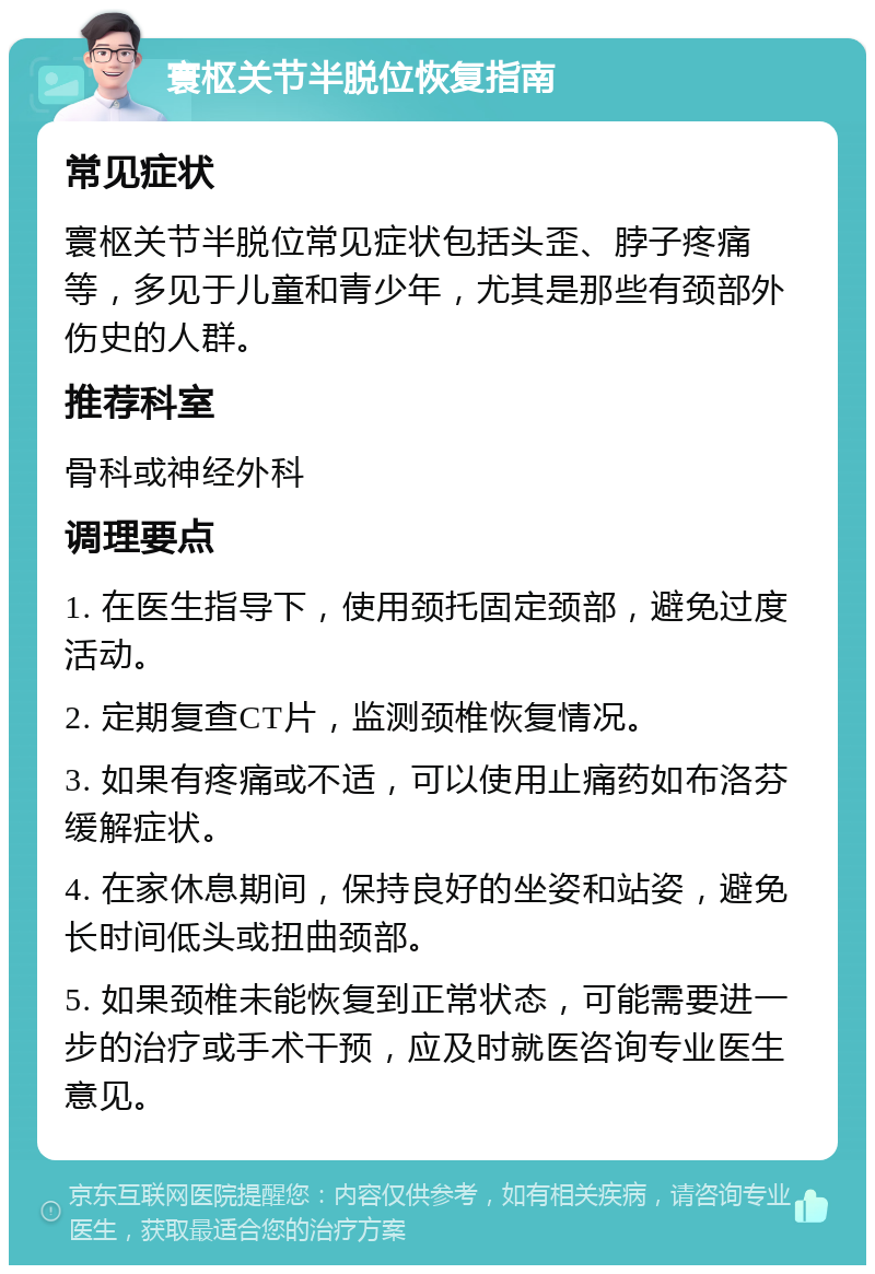 寰枢关节半脱位恢复指南 常见症状 寰枢关节半脱位常见症状包括头歪、脖子疼痛等，多见于儿童和青少年，尤其是那些有颈部外伤史的人群。 推荐科室 骨科或神经外科 调理要点 1. 在医生指导下，使用颈托固定颈部，避免过度活动。 2. 定期复查CT片，监测颈椎恢复情况。 3. 如果有疼痛或不适，可以使用止痛药如布洛芬缓解症状。 4. 在家休息期间，保持良好的坐姿和站姿，避免长时间低头或扭曲颈部。 5. 如果颈椎未能恢复到正常状态，可能需要进一步的治疗或手术干预，应及时就医咨询专业医生意见。