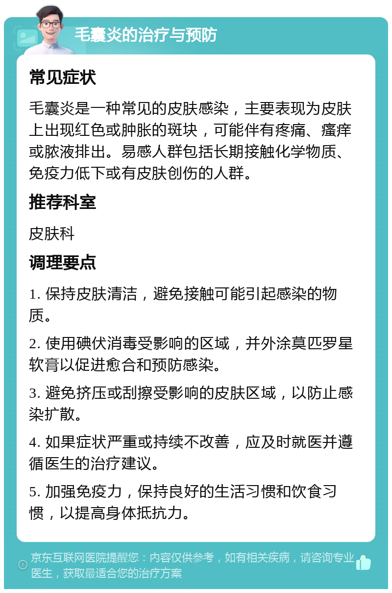 毛囊炎的治疗与预防 常见症状 毛囊炎是一种常见的皮肤感染，主要表现为皮肤上出现红色或肿胀的斑块，可能伴有疼痛、瘙痒或脓液排出。易感人群包括长期接触化学物质、免疫力低下或有皮肤创伤的人群。 推荐科室 皮肤科 调理要点 1. 保持皮肤清洁，避免接触可能引起感染的物质。 2. 使用碘伏消毒受影响的区域，并外涂莫匹罗星软膏以促进愈合和预防感染。 3. 避免挤压或刮擦受影响的皮肤区域，以防止感染扩散。 4. 如果症状严重或持续不改善，应及时就医并遵循医生的治疗建议。 5. 加强免疫力，保持良好的生活习惯和饮食习惯，以提高身体抵抗力。