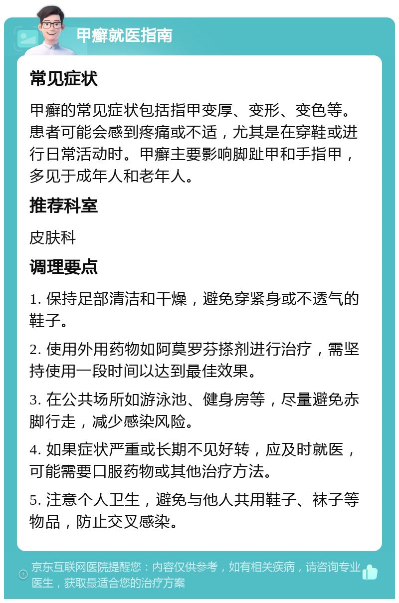 甲癣就医指南 常见症状 甲癣的常见症状包括指甲变厚、变形、变色等。患者可能会感到疼痛或不适，尤其是在穿鞋或进行日常活动时。甲癣主要影响脚趾甲和手指甲，多见于成年人和老年人。 推荐科室 皮肤科 调理要点 1. 保持足部清洁和干燥，避免穿紧身或不透气的鞋子。 2. 使用外用药物如阿莫罗芬搽剂进行治疗，需坚持使用一段时间以达到最佳效果。 3. 在公共场所如游泳池、健身房等，尽量避免赤脚行走，减少感染风险。 4. 如果症状严重或长期不见好转，应及时就医，可能需要口服药物或其他治疗方法。 5. 注意个人卫生，避免与他人共用鞋子、袜子等物品，防止交叉感染。