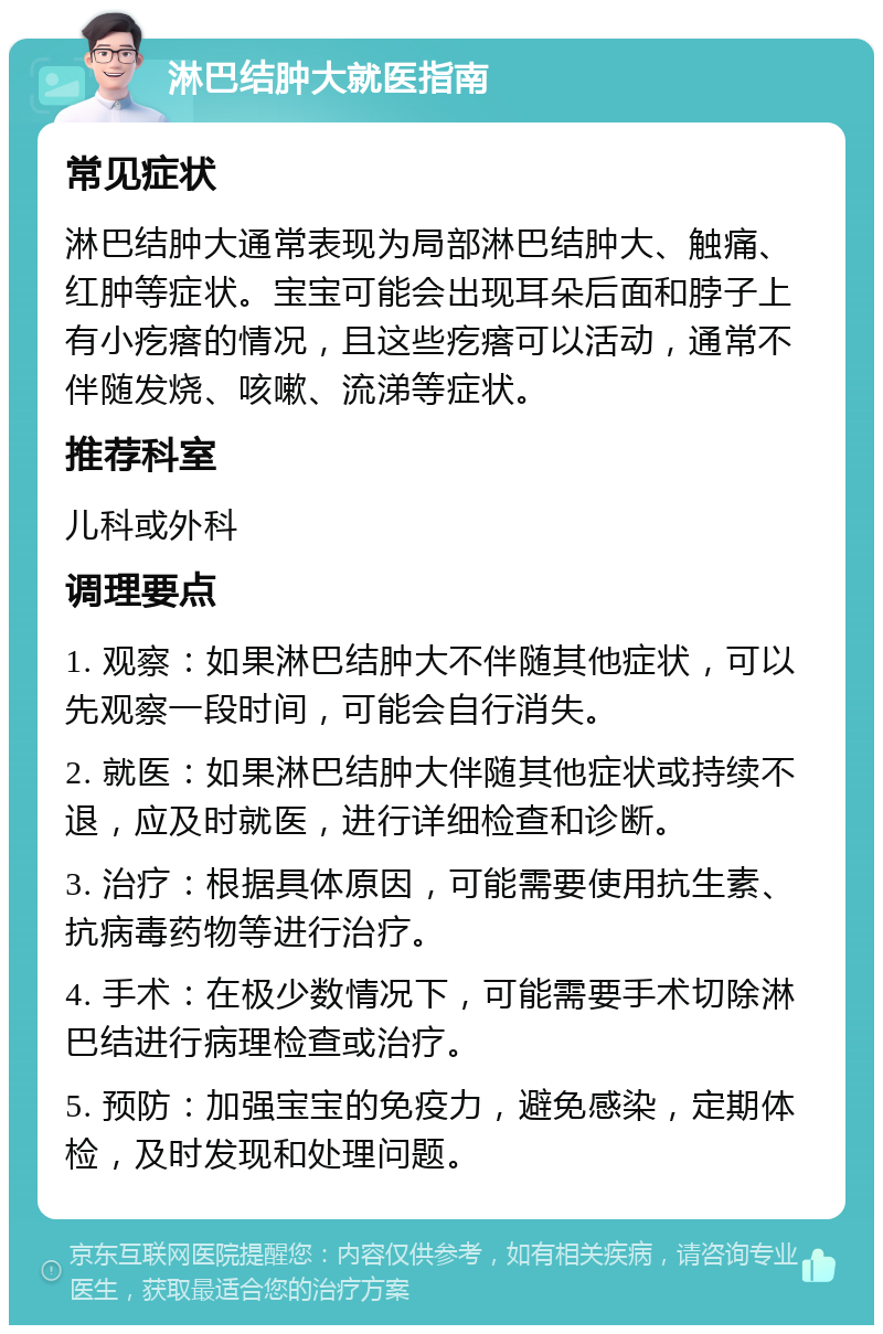 淋巴结肿大就医指南 常见症状 淋巴结肿大通常表现为局部淋巴结肿大、触痛、红肿等症状。宝宝可能会出现耳朵后面和脖子上有小疙瘩的情况，且这些疙瘩可以活动，通常不伴随发烧、咳嗽、流涕等症状。 推荐科室 儿科或外科 调理要点 1. 观察：如果淋巴结肿大不伴随其他症状，可以先观察一段时间，可能会自行消失。 2. 就医：如果淋巴结肿大伴随其他症状或持续不退，应及时就医，进行详细检查和诊断。 3. 治疗：根据具体原因，可能需要使用抗生素、抗病毒药物等进行治疗。 4. 手术：在极少数情况下，可能需要手术切除淋巴结进行病理检查或治疗。 5. 预防：加强宝宝的免疫力，避免感染，定期体检，及时发现和处理问题。