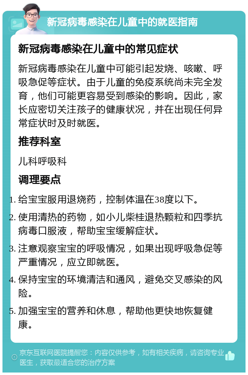 新冠病毒感染在儿童中的就医指南 新冠病毒感染在儿童中的常见症状 新冠病毒感染在儿童中可能引起发烧、咳嗽、呼吸急促等症状。由于儿童的免疫系统尚未完全发育，他们可能更容易受到感染的影响。因此，家长应密切关注孩子的健康状况，并在出现任何异常症状时及时就医。 推荐科室 儿科呼吸科 调理要点 给宝宝服用退烧药，控制体温在38度以下。 使用清热的药物，如小儿柴桂退热颗粒和四季抗病毒口服液，帮助宝宝缓解症状。 注意观察宝宝的呼吸情况，如果出现呼吸急促等严重情况，应立即就医。 保持宝宝的环境清洁和通风，避免交叉感染的风险。 加强宝宝的营养和休息，帮助他更快地恢复健康。