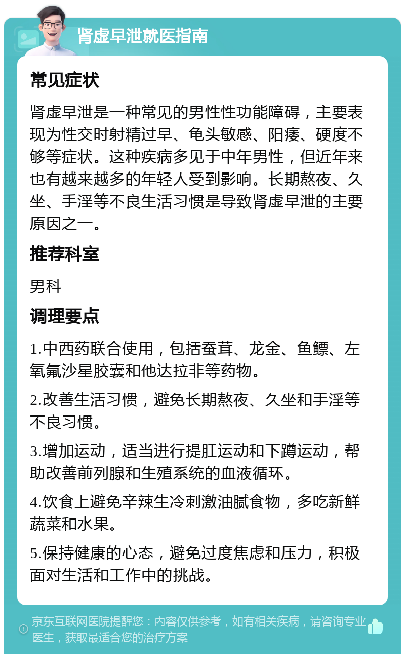 肾虚早泄就医指南 常见症状 肾虚早泄是一种常见的男性性功能障碍，主要表现为性交时射精过早、龟头敏感、阳痿、硬度不够等症状。这种疾病多见于中年男性，但近年来也有越来越多的年轻人受到影响。长期熬夜、久坐、手淫等不良生活习惯是导致肾虚早泄的主要原因之一。 推荐科室 男科 调理要点 1.中西药联合使用，包括蚕茸、龙金、鱼鳔、左氧氟沙星胶囊和他达拉非等药物。 2.改善生活习惯，避免长期熬夜、久坐和手淫等不良习惯。 3.增加运动，适当进行提肛运动和下蹲运动，帮助改善前列腺和生殖系统的血液循环。 4.饮食上避免辛辣生冷刺激油腻食物，多吃新鲜蔬菜和水果。 5.保持健康的心态，避免过度焦虑和压力，积极面对生活和工作中的挑战。